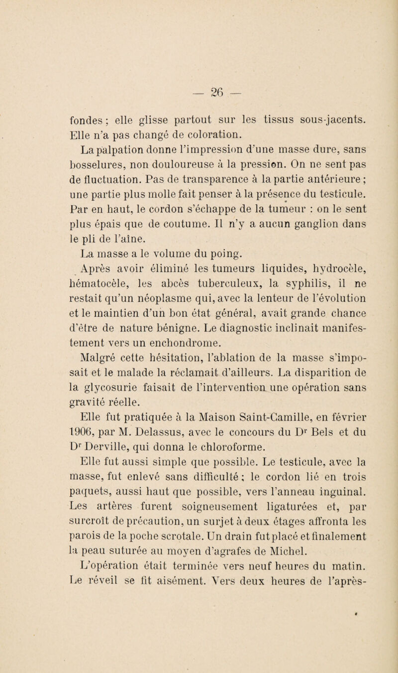 fondes ; elle glisse partout sur les tissus sous-jacents. Elle n'a pas changé de coloration. La palpation donne l'impression d'une masse dure, sans bosselures, non douloureuse à la pression. On ne sent pas de fluctuation. Pas de transparence à la partie antérieure ; une partie plus molle fait penser à la présence du testicule. Par en haut, le cordon s’échappe de la tumeur : on le sent plus épais que de coutume. Il n’y a aucun ganglion dans le pli de l'aine. La masse a le volume du poing. Après avoir éliminé les tumeurs liquides, hydrocèle, hématocèle, les abcès tuberculeux, la syphilis, il ne restait qu'un néoplasme qui, avec la lenteur de l’évolution et le maintien d'un bon état général, avait grande chance d’être de nature bénigne. Le diagnostic inclinait manifes¬ tement vers un enchondrome. Malgré cette hésitation, l’ablation de la masse s’impo¬ sait et le malade la réclamait d’ailleurs. La disparition de la glycosurie faisait de l’intervention une opération sans gravité réelle. Elle fut pratiquée à la Maison Saint-Camille, en février 1906, par M. Delassus, avec le concours du Dv Bels et du Dr Derville, qui donna le chloroforme. Elle fut aussi simple que possible. Le testicule, avec la masse, fut enlevé sans difficulté ; le cordon lié en trois paquets, aussi haut que possible, vers l’anneau inguinal. Les artères furent soigneusement ligaturées et, par surcroît de précaution, un surjet à deux étages affronta les parois de la poche scrotale. Un drain fut placé et finalement la peau suturée au moyen d’agrafes de Michel. L'opération était terminée vers neuf heures du matin. Le réveil se fit aisément. Vers deux heures de l’après- i