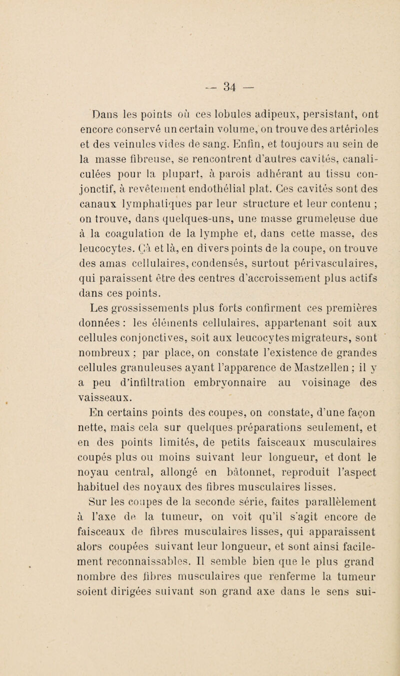 Dans les points où ces lobules adipeux, persistant, ont encore conservé un certain volume, on trouve des artérioles et des veinules vides de sang. Enfin, et toujours au sein de la masse fibreuse, se rencontrent d’autres cavités, canali- culées pour la plupart, à parois adhérant au tissu con¬ jonctif, à revêtement endothélial plat. Ces cavités sont des canaux lymphatiques par leur structure et leur contenu ; on trouve, dans quelques-uns, une masse grumeleuse due à la coagulation de la lymphe et, dans cette masse, des leucocytes. Gà et là, en divers points de la coupe, on trouve des amas cellulaires, condensés, surtout périvasculaires, qui paraissent être des centres d’accroissement plus actifs dans ces points. Les grossissements plus forts confirment ces premières données : les éléments cellulaires, appartenant soit aux cellules conjonctives, soit aux leucocytes migrateurs, sont nombreux ; par place, on constate l’existence de grandes cellules granuleuses ayant l’apparence de Mastzellen ; il y a peu d’infiltration embryonnaire au voisinage des vaisseaux. En certains points des coupes, on constate, d’une façon nette, mais cela sur quelques préparations seulement, et en des points limités, de petits faisceaux musculaires coupés plus ou moins suivant leur longueur, et dont le noyau central, allongé en bâtonnet, reproduit l’aspect habituel des noyaux des fibres musculaires lisses. Sur les coupes de la seconde série, faites parallèlement à l’axe de la tumeur, on voit qu’il s'agit encore de faisceaux de fibres musculaires lisses, qui apparaissent alors coupées suivant leur longueur, et sont ainsi facile¬ ment reconnaissables. Il semble bien que le plus grand nombre des fibres musculaires que renferme la tumeur soient dirigées suivant son grand axe dans le sens sui-