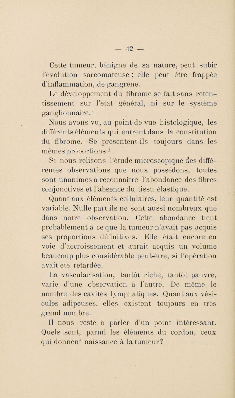 Cette tumeur, bénigne de sa nature, peut subir l’évolution sarcomateuse ; elle peut être frappée d’inflammation, de gangrène. Le développement du fibrome se fait sans reten¬ tissement sur l’état général, ni sur le système ganglionnaire. Nous avons vu, au point de vue histologique, les différents éléments qui entrent dans la constitution du fibrome. Se présentent-ils toujours dans les mêmes proportions ? Si nous relisons l’étude microscopique des diffé¬ rentes observations que nous possédons, toutes sont unanimes à reconnaître l’abondance des fibres conjonctives et l’absence du tissu élastique. Quant aux éléments cellulaires, leur quantité est variable. Nulle part ils ne sont aussi nombreux que dans notre observation. Cette abondance tient probablement à ce que la tumeur n’avait pas acquis ses proportions définitives. Elle était encore en voie d’accroissement et aurait acquis un volume beaucoup plus considérable peut-être, si l’opération avait été retardée. La vascularisation, tantôt riche, tantôt pauvre, varie d’une observation à l’autre. De même le nombre des cavités lymphatiques. Quant aux vési¬ cules adipeuses, elles existent toujours en très grand nombre. Il nous reste à parler d’un point intéressant. Quels sont, parmi les éléments du cordon, ceux qui donnent naissance à la tumeur?