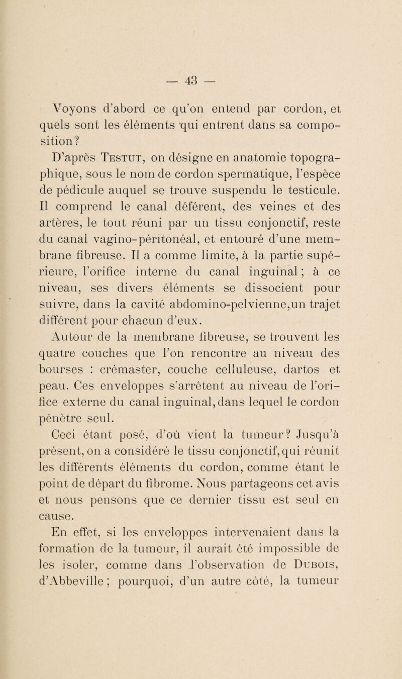 Voyons d’abord ce qu’on entend par cordon, et quels sont les éléments ’qui entrent dans sa compo¬ sition? D’après Testut, on désigne en anatomie topogra¬ phique, sous le nom de cordon spermatique, l’espèce de pédicule auquel se trouve suspendu le testicule. Il comprend le canal déférent, des veines et des artères, le tout réuni par un tissu conjonctif, reste du canal vagino-péritonéal, et entouré d’une mem¬ brane fibreuse. Il a comme limite, à la partie supé¬ rieure, l’orifice interne du canal inguinal ; à ce niveau, ses divers éléments se dissocient pour suivre, dans la cavité abdomino-pelvienne,un trajet différent pour chacun d’eux. Autour de la membrane fibreuse, se trouvent les quatre couches que l’on rencontre au niveau des bourses : crémaster, couche celluleuse, dartos et peau. Ces enveloppes s’arrêtent au niveau de l’ori¬ fice externe du canal inguinal, dans lequel le cordon pénètre seul. Ceci étant posé, d’où vient la tumeur? Jusqu’à présent, on a considéré le tissu conjonctif,qui réunit les différents éléments du cordon, comme étant le point de départ du fibrome. Nous partageons cet avis et nous pensons que ce dernier tissu est seul en cause. En effet, si les enveloppes intervenaient dans la formation de la tumeur, il aurait été impossible de les isoler, comme dans l’observation de Dubois, d’Abbeville ; pourquoi, d’un autre côté, la tumeur