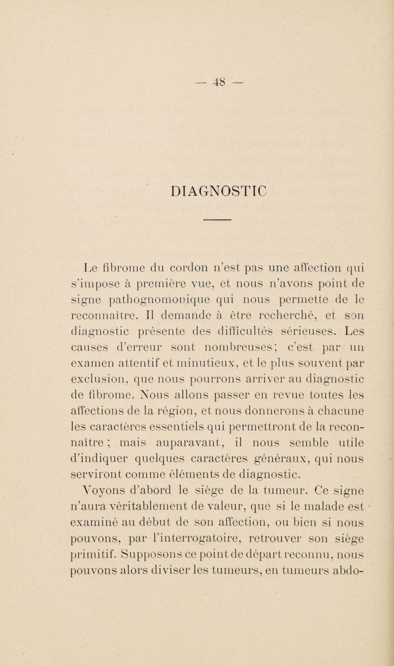 DIAGNOSTIC Le fibrome du cordon n’est pas une affection qui s’impose à première vue, et nous n'avons point de signe pathognomonique qui nous permette de le reconnaître. Il demande à être recherché, et son diagnostic présente des difficultés sérieuses. Les causes d’erreur sont nombreuses; c’est par un examen attentif et minutieux, et le plus souvent par exclusion, que nous pourrons arriver au diagnostic de fibrome. Nous allons passer en revue toutes les affections de la région, et nous donnerons à chacune les caractères essentiels qui permettront de la recon¬ naître ; mais auparavant, il nous semble utile d’indiquer quelques caractères généraux, qui nous serviront comme éléments de diagnostic. Voyons d’abord le siège de la tumeur. Ce signe n’aura véritablement de valeur, que si le malade est examiné au début de son affection, ou bien si nous pouvons, par l’interrogatoire, retrouver son siège primitif. Supposons ce point de départ reconnu, nous pouvons alors diviser les tumeurs, en tumeurs abdo-