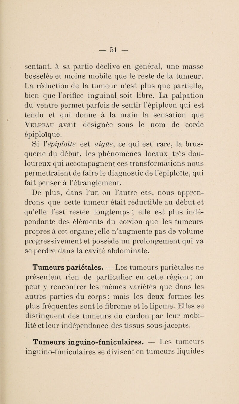 sentant, à sa partie déclive en général, une masse bosselée et moins mobile que le reste de la tumeur. La réduction de la tumeur n’est plus que partielle, bien que l’orifice inguinal soit libre. La palpation du ventre permet parfois de sentir f épiploon qui est tendu et qui donne à la main la sensation que Velpeau avait désignée sous le nom de corde épiploïque. Si Yépiploïte est aigüe, ce qui est rare, la brus¬ querie du début, les phénomènes locaux très dou¬ loureux qui accompagnent ces transformations nous permettraient de faire le diagnostic de fépiploïte, qui fait penser à rétranglement. De plus, dans l’un ou l’autre cas, nous appren¬ drons que cette tumeur était réductible au début et qu’elle l’est restée longtemps ; elle est plus indé¬ pendante des éléments du cordon que les tumeurs propres à cet organe ; elle n’augmente pas de volume progressivement et possède un prolongement qui va se perdre dans la cavité abdominale. Tumeurs pariétales. — Les tumeurs pariétales ne présentent rien de particulier en cette région ; on peut y rencontrer les mêmes variétés que dans les autres parties du corps ; mais les deux formes les plus fréquentes sont le fibrome et le lipome. Elles se distinguent des tumeurs du cordon par leur mobi¬ lité et leur indépendance des tissus sous-jacents. Tumeurs inguino-funiculaires. — Les tumeurs inguino-funiculaires se divisent en tumeurs liquides