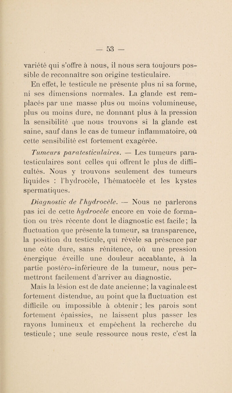 variété qui s’offre à nous, il nous sera toujours pos¬ sible de reconnaître son origine testiculaire. En effet, le testicule ne présente plus ni sa forme, ni ses dimensions normales. La glande est rem¬ placés par une masse plus ou moins volumineuse, plus ou moins dure, ne donnant plus à la pression la sensibilité que nous trouvons si la glande est saine, sauf dans le cas de tumeur inflammatoire, où cette sensibilité est fortement exagérée. Tumeurs paratesticulaires. — Les tumeurs para- testiculaires sont celles qui offrent le plus de diffi¬ cultés. Nous y trouvons seulement des tumeurs liquides : l’hydrocèle, l’hématocèle et les kystes spermatiques. Diagnostic de Vhydrocèle. — Nous ne parlerons pas ici de cette hydrocèle encore en voie de forma¬ tion ou très récente dont le diagnostic est facile ; la fluctuation que présente la tumeur, sa transparence, la position du testicule, qui révèle sa présence par une côte dure, sans rénitence, où une pression énergique éveille une douleur accablante, à la partie postéro-inférieure de la tumeur, nous per¬ mettront facilement d’arriver au diagnostic. Mais la lésion est de date ancienne; la vaginale est fortement distendue, au point que la fluctuation est difficile ou impossible à obtenir ; les parois sont fortement épaissies, ne laissent plus passer les rayons lumineux et empêchent la recherche du testicule ; une seule ressource nous reste, c’est la