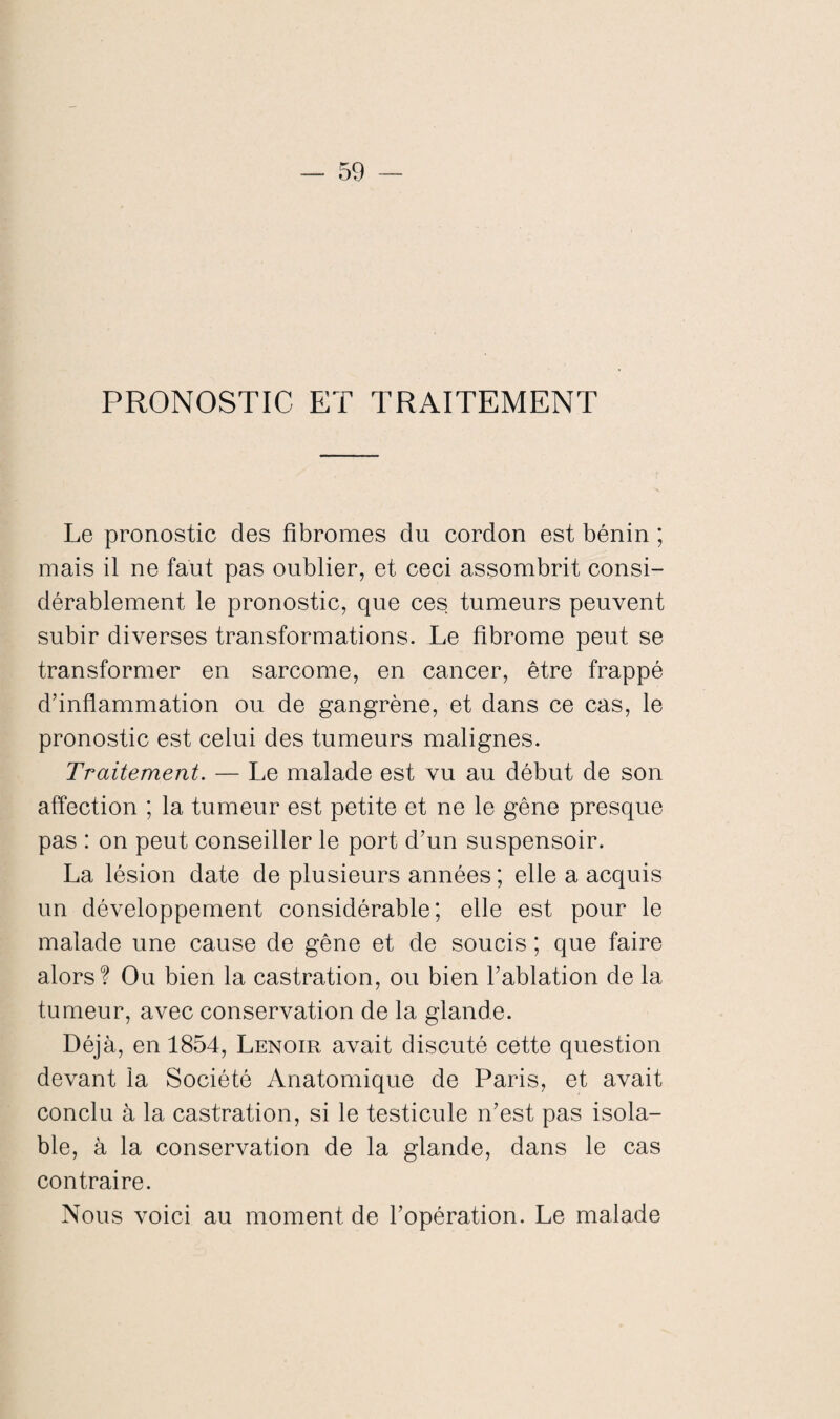 PRONOSTIC ET TRAITEMENT Le pronostic des fibromes du cordon est bénin ; mais il ne faut pas oublier, et ceci assombrit consi¬ dérablement le pronostic, que ces tumeurs peuvent subir diverses transformations. Le fibrome peut se transformer en sarcome, en cancer, être frappé d’inflammation ou de gangrène, et dans ce cas, le pronostic est celui des tumeurs malignes. Traitement. — Le malade est vu au début de son affection ; la tumeur est petite et ne le gêne presque pas : on peut conseiller le port d’un suspensoir. La lésion date de plusieurs années ; elle a acquis un développement considérable; elle est pour le malade une cause de gêne et de soucis ; que faire alors? Ou bien la castration, ou bien l’ablation de la tumeur, avec conservation de la glande. Déjà, en 1854, Lenoir avait discuté cette question devant la Société Anatomique de Paris, et avait conclu à la castration, si le testicule n’est pas isola- ble, à la conservation de la glande, dans le cas contraire. Nous voici au moment de l’opération. Le malade