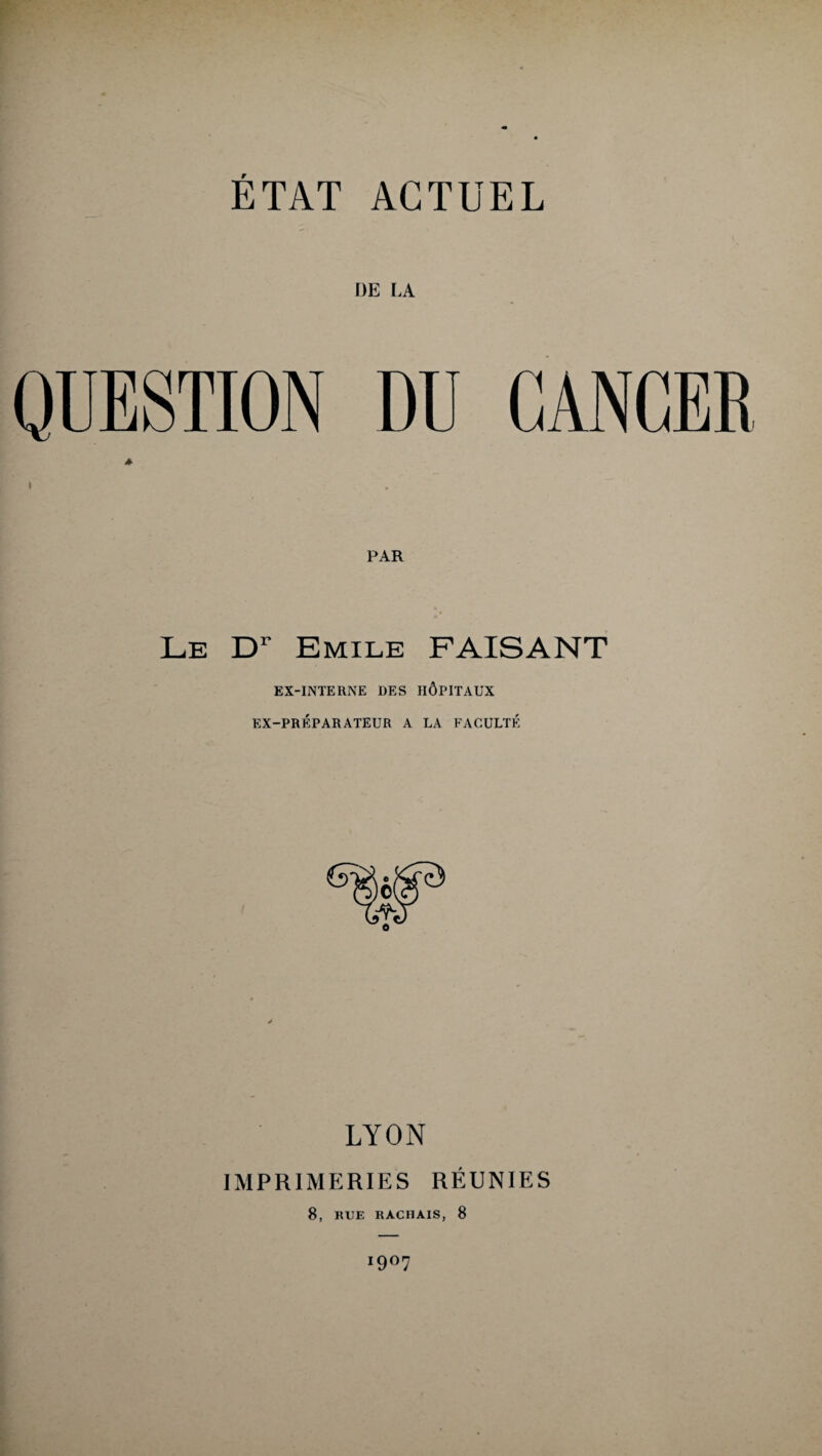 DE LA QUESTION DU CANCER PAR Le Dr Emile FAISANT EX-INTERNE DES HÔPITAUX EX-PRÉPARATEUR A LA FACULTÉ LYON IMPRIMERIES RÉUNIES 8, RUE RACHAIS, 8 I9°7