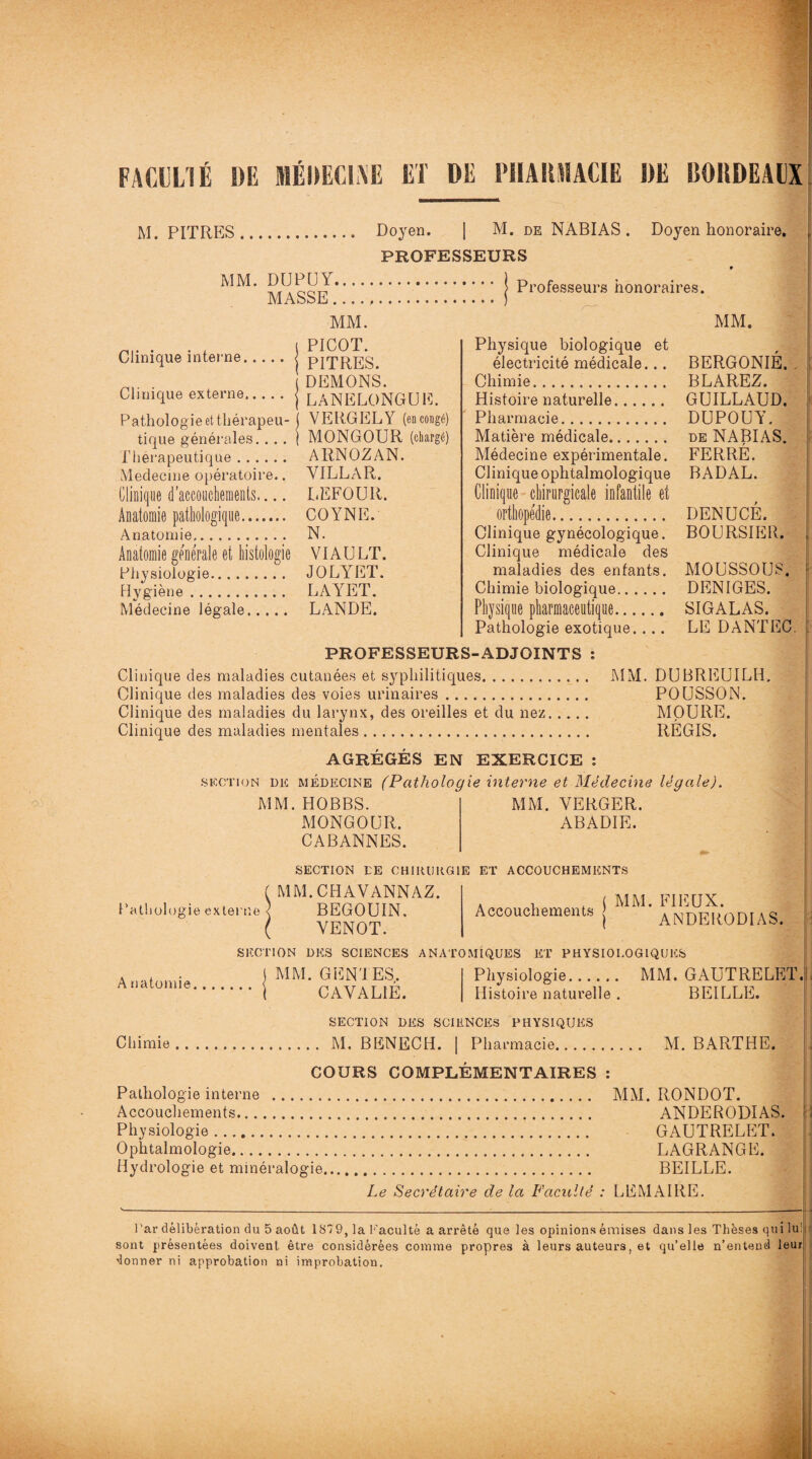 FACULTÉ DE MÉDECINE ET DE PIIAIIMACIE DE BORDEAUX M. PITRES. Doyen. ] M. de NABIAS . Doyen honoraire. PROFESSEURS MM. DUPUY.| Professeurs honoraires. J\i A o o bt * ^ • Clinique interne, MM. PICOT. PITRES. . , DEMONS. Clinique externe.j LANELONGUE. Pathologie et thérapeu- ( VERGELY (en congé) tique générales. . . . | MONGOUR (chargé) Thérapeutique. ARNOZAN. Medecine opératoire.. YILLAR. Clinique d'accouchements— DEFOUR. Anatomie pathologique. C O Y N E. Anatomie. N. Anatomie generale et histologie VIA U LT. Physiologie. JOLYET. Hygiène. LAYET. Médecine légale. LANDE. MM. Physique biologique et électricité médicale... BERGONIÉ. Chimie. BLAREZ. Histoire naturelle. GUILLAUD. Pharmacie. DUPOUY. Matière médicale. de NABIAS. Médecine expérimentale. FERRE. Clinique ophtalmologique BADAL. Clinique chirurgicale infantile et orthopédie. Clinique gynécologique. BOURSIER. Clinique médicale des maladies des enfants. MOUSSOUS. DENUCE. SIGALAS. LE DANTEC. Chimie biologique. DENIGES. Physique pharmaceutique. Pathologie exotique. .., PROFESSEURS-ADJOINTS : Clinique des maladies cutanées et syphilitiques. MM. DUBREUILR, Clinique des maladies des voies urinaires. POUSSON. Clinique des maladies du larynx, des oreilles et du nez. MOUIIE. Clinique des maladies mentales. REGIS. AGRÉGÉS EN EXERCICE : section de médecine (Pathologie interne et Médecine légale). MM. HOBBS. MONGOUR. CABANNES. MM. VERGER. ABADIE. Pathologie exlei 'ne ^ SECTION LE CHIRURGIE ET ACCOUCHEMENTS MM. CHAVANNAZ. BEGOUIN. VENOT. . , ( MM. FIEUX. Accouchements j ANDERODIAS. SECTION DES SCIENCES ANATOMIQUES ET PHYSIOLOGIQUES A natomie. MM. GENIES. CAVAL1É. Physiologie. MM. GAUTRELET. Histoire naturelle . REILLE. M. BARTHE. SECTION DES SCIENCES PHYSIQUES Chimie. M. BENECH. | Pharmacie. COURS COMPLÉMENTAIRES : Pathologie interne . MM. RONDOT. Accouchements... ANDERODIAS. Physiologie. GAUTRELET. Ophtalmologie... LAGRANGE. Hydrologie et minéralogie. BEILLE. Le Secrétaire de la Faculté : LEMAIRE. Par délibération du 5 août 1879, la Faculté a arrêté que les opinions émises dans les Thèses qui lu:; sont présentées doivent être considérées comme propres à leurs auteurs, et qu’elle n’entend leurj donner ni approbation ni improbation.