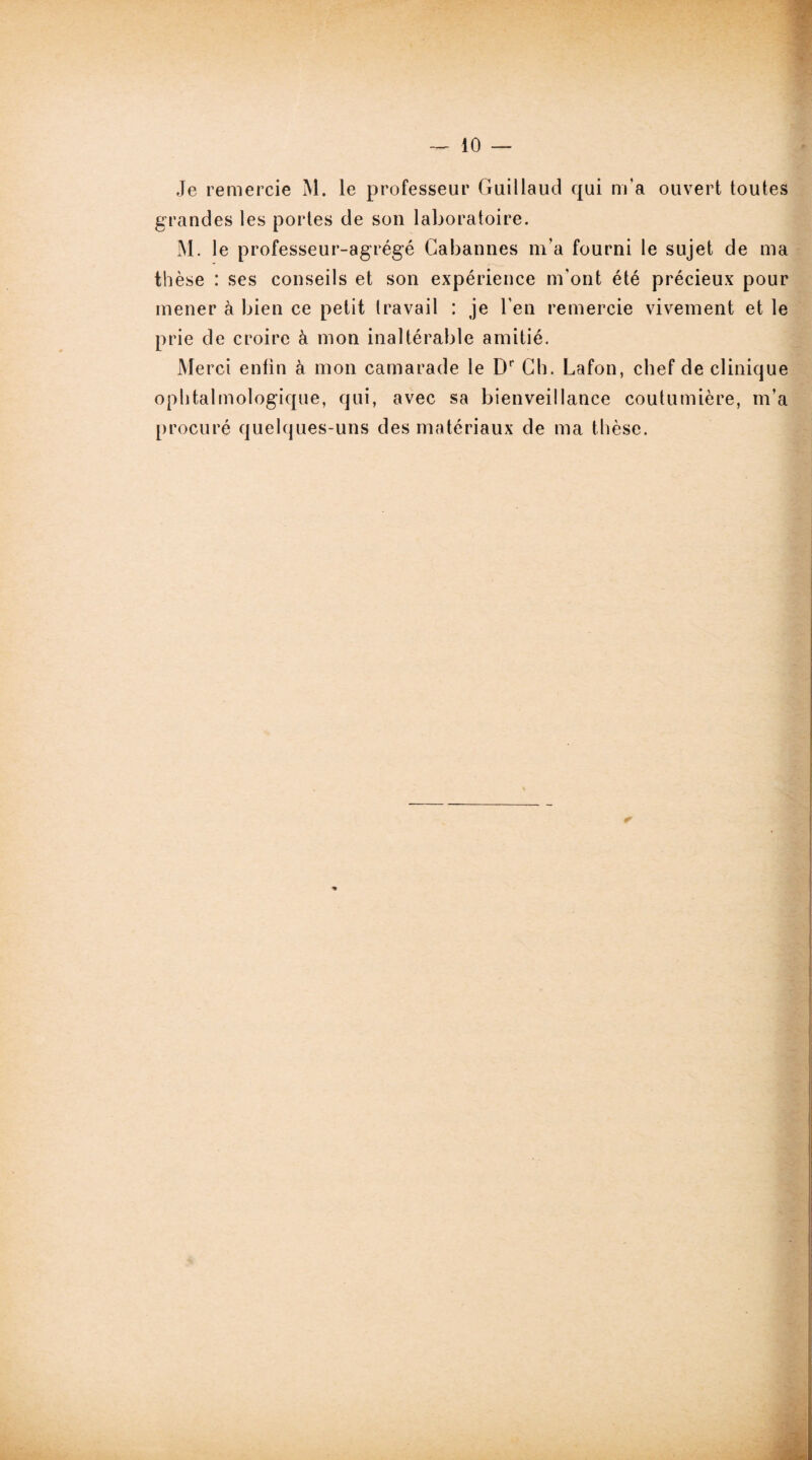 Je remercie M. le professeur Guillaud qui m'a ouvert toutes grandes les portes de son laboratoire. M. le professeur-agrégé Cabannes m’a fourni le sujet de ma thèse : ses conseils et son expérience m'ont été précieux pour mener à bien ce petit travail : je l'en remercie vivement et le prie de croire à mon inaltérable amitié. Merci enfin à mon camarade le Dr Ch. Lafon, chef de clinique ophtalmologique, qui, avec sa bienveillance coutumière, m’a procuré quehjues-uns des matériaux de ma thèse.