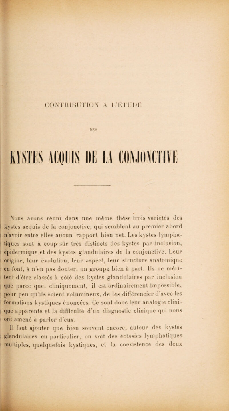 CONTRIBUTION A L'ETUDE DE- ACQUIS lit 1.1 Nous avons réuni dans une même thèse trois variétés des kystes acquis de la conjonctive, qui semblent au premier abord | n avoir entre elles aucun rapport bien net. Les kystes Ivmpha- i tiques sont à coup sûr très distincts des kystes par inclusion, i épidermique et des kystes glandulaires de la conjonctive. Leur origine, leur évolution, leur aspect, leur structure anatomique en font, à n’en pas douter, un groupe bien à part. Ils ne méri¬ tent d'être classés à côté des kystes glandulaires par inclusion que parce que, cliniquement, il est ordinairement impossible, pour peu qu'ils soient volumineux, de les différencier d avec les formations kystiques énoncées. Ce sont donc leur analogie clini¬ que apparente et la difficulté d'un diagnostic clinique qui nous ont amené à parler d'eux. Il faut ajouter que bien souvent encore, autour des kystes glandulaires en particulier, on voit des ectasies lymphatiques multiples, quelquefois kystiques, et la coexistence des deux