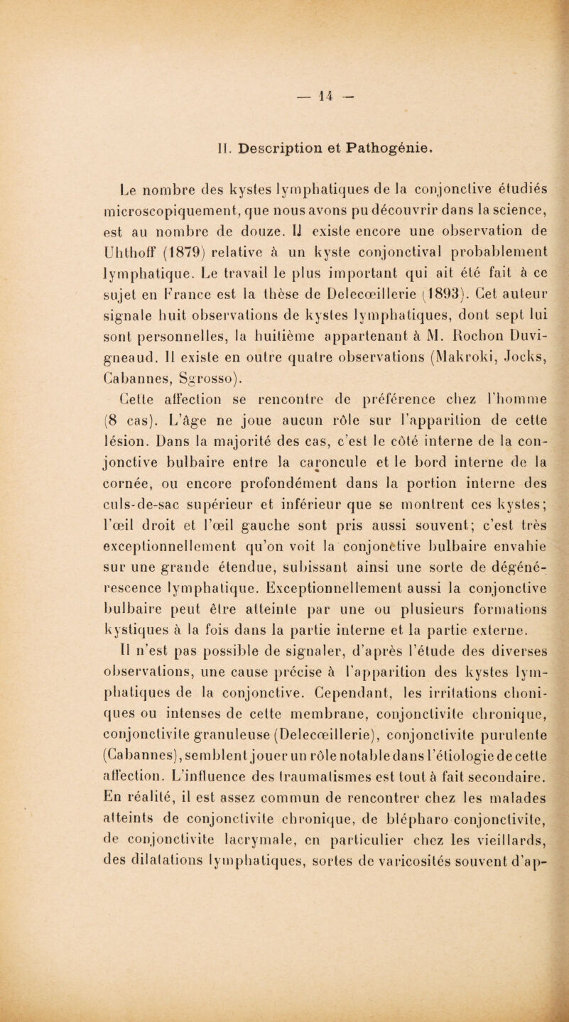 II. Description et Pathogénie» Le nombre des kystes lymphatiques de la conjonctive étudiés microscopiquement, que nous avons pu découvrir dans la science, est au nombre de douze. IJ existe encore une observation de Uhthoff (1879) relative à un kyste conjonctival probablement lymphatique. Le travail le plus important qui ait été fait à ce sujet en France est la thèse de Delecœillerie (1893). Cet auteur signale huit observations de kystes lymphatiques, dont sept lui sont personnelles, la huitième appartenant à M. Rochon Duvi- gneaud. Il existe en outre quatre observations (Makroki, Jocks, Gabannes, Sgrosso). Cette affection se rencontre de préférence chez l’homme (8 cas). L’âge ne joue aucun rôle sur l’apparition de cette lésion. Dans la majorité des cas, c’est le côté interne de la con¬ jonctive bulbaire entre la caroncule et le bord interne de la cornée, ou encore profondément dans la portion interne des culs-de-sac supérieur et inférieur que se montrent ces kystes; l’œil droit et l’œil gauche sont pris aussi souvent; c’est très exceptionnellement qu’on voit la conjonctive bulbaire envahie sur une grande étendue, subissant ainsi une sorte de dégéné¬ rescence lymphatique. Exceptionnellement aussi la conjonctive bulbaire peut être atteinte par une ou plusieurs formations kystiques à la fois dans la partie interne et la partie externe. Il n’est pas possible de signaler, d’après l’étude des diverses observations, une cause précise à l'apparition des kystes lym¬ phatiques de la conjonctive. Cependant, les irritations clioni- ques ou intenses de cette membrane, conjonctivite chronique, conjonctivite granuleuse (Delecœillerie), conjonctivite purulente (Cabannes), semblent jouer un rôle notable dans l’étiologie de cette affection. L’influence des traumatismes est tout â fait secondaire. En réalité, il est assez commun de rencontrer chez les malades atteints de conjonctivite chronique, de blépharo conjonctivite, de conjonctivite lacrymale, en particulier chez les vieillards, des dilatations lymphatiques, sortes de varicosités souvent d’ap-