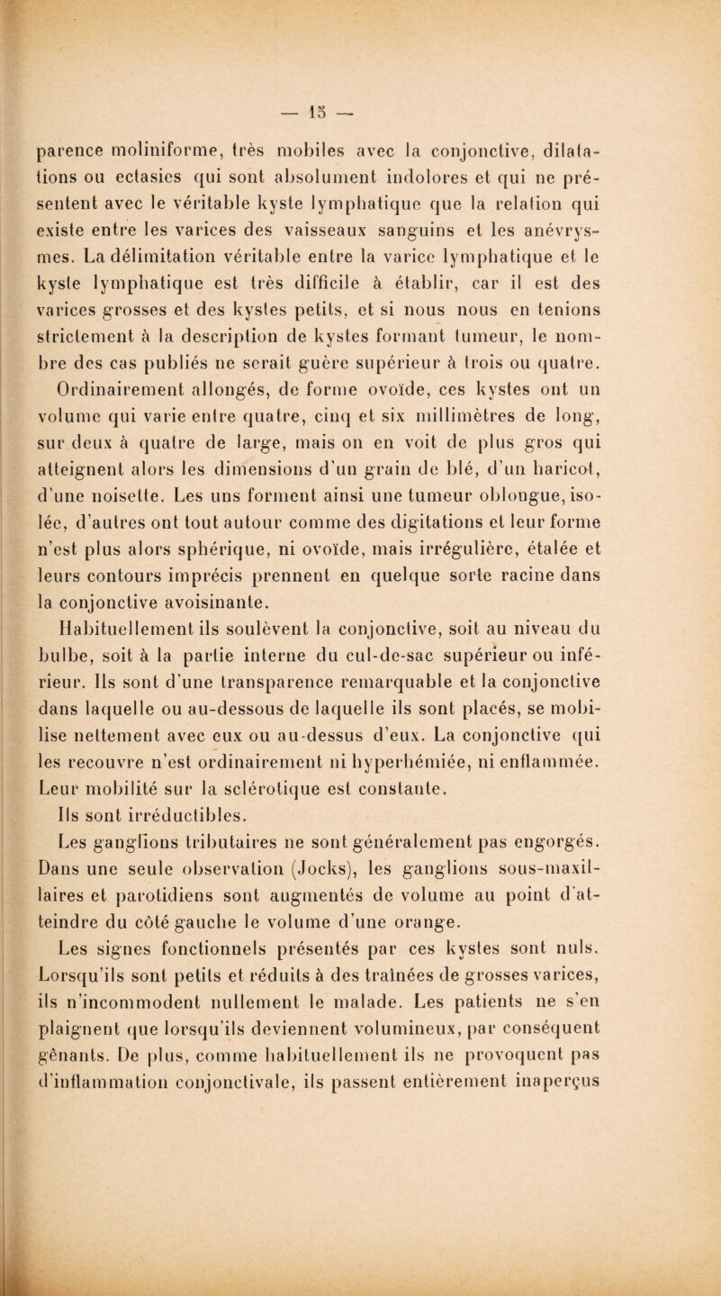 parence moliniforme, très mobiles avec la conjonctive, dilata¬ tions ou ectasies qui sont absolument indolores et qui ne pré¬ sentent avec le véritable kyste lymphatique que la relation qui existe entre les varices des vaisseaux sanguins et les anévrys¬ mes. La délimitation véritable entre la varice lymphatique et le kyste lymphatique est très difficile à établir, car il est des varices grosses et des kystes petits, et si nous nous en tenions strictement à la description de kystes formant tumeur, le nom¬ bre des cas publiés ne serait guère supérieur à trois ou quatre. Ordinairement allongés, de forme ovoïde, ces kystes ont un volume qui varie entre quatre, cinq et six millimètres de long, sur deux à quatre de large, mais on en voit de plus gros qui atteignent alors les dimensions d’un grain de blé, d’un haricot, d’une noisette. Les uns forment ainsi une tumeur oblongue, iso¬ lée, d’autres ont tout autour comme des digitations et leur forme n’est plus alors sphérique, ni ovoïde, mais irrégulière, étalée et leurs contours imprécis prennent en quelque sorte racine dans la conjonctive avoisinante. Habituellement ils soulèvent la conjonctive, soit au niveau du bulbe, soit à la partie interne du cul-de-sac supérieur ou infé¬ rieur. Ils sont d’une transparence remarquable et la conjonctive dans laquelle ou au-dessous de laquelle ils sont placés, se mobi¬ lise nettement avec eux ou au-dessus d’eux. La conjonctive qui les recouvre n’est ordinairement ni hyperhémiée, ni enflammée. Leur mobilité sur la sclérotique est constante. Ils sont irréductibles. Les ganglions tributaires ne sont généralement pas engorgés. Dans une seule observation (Jocks), les ganglions sous-maxil¬ laires et parotidiens sont augmentés de volume au point d’at¬ teindre du côté gauche le volume d’une orange. Les signes fonctionnels présentés par ces kystes sont nuis. Lorsqu’ils sont petits et réduits à des traînées de grosses varices, ils n’incommodent nullement le malade. Les patients ne s’en plaignent que lorsqu’ils deviennent volumineux, par conséquent gênants. De plus, comme habituellement ils ne provoquent pas d’inflammation conjonctivale, ils passent entièrement inaperçus