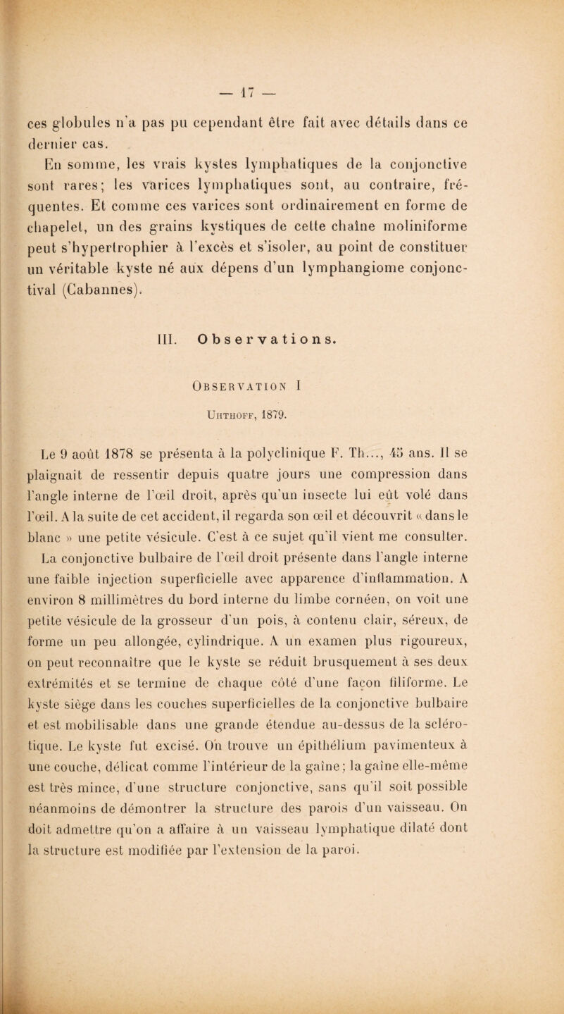 ces globules n’a pas pu cependant être fait avec détails dans ce dernier cas. En somme, les vrais kystes lymphatiques de la conjonctive sont rares; les varices lymphatiques sont, au contraire, fré¬ quentes. Et comme ces varices sont ordinairement en forme de chapelet, un des grains kystiques de cette chaîne moliniforme peut s’hypertrophier à l’excès et s’isoler, au point de constituer un véritable kyste né aux dépens d’un lymphangiome conjonc¬ tival (Gabannes). III. Observations. Observation I Uhthoff, 1879. Le 9 août 1878 se présenta à la polyclinique F. Th..., 45 ans. Il se plaignait de ressentir depuis quatre jours une compression dans l’angle interne de l’œil droit, après qu’un insecte lui eût volé dans l’œil. A la suite de cet accident, il regarda son œil et découvrit « dans le blanc » une petite vésicule. C’est à ce sujet qu’il vient me consulter. La conjonctive bulbaire de l’œil droit présente dans l’angle interne une faible injection superficielle avec apparence d’inflammation. A environ 8 millimètres du bord interne du limbe cornéen, on voit une petite vésicule de la grosseur d’un pois, à contenu clair, séreux, de forme un peu allongée, cylindrique. A un examen plus rigoureux, on peut reconnaître que le kyste se réduit brusquement à ses deux extrémités et se termine de chaque côté d’une façon filiforme. Le kyste siège dans les couches superficielles de la conjonctive bulbaire et est mobilisable dans une grande étendue au-dessus de la scléro¬ tique. Le kyste fut excisé. On trouve un épithélium pavimenteux à une couche, délicat comme l’intérieur de la gaine; la gaine elle-même est très mince, d’une structure conjonctive, sans qu’il soit possible néanmoins de démontrer la structure des parois d’un vaisseau. On doit admettre qu’on a affaire à un vaisseau lymphatique dilaté dont la structure est modifiée par l’extension de la paroi.