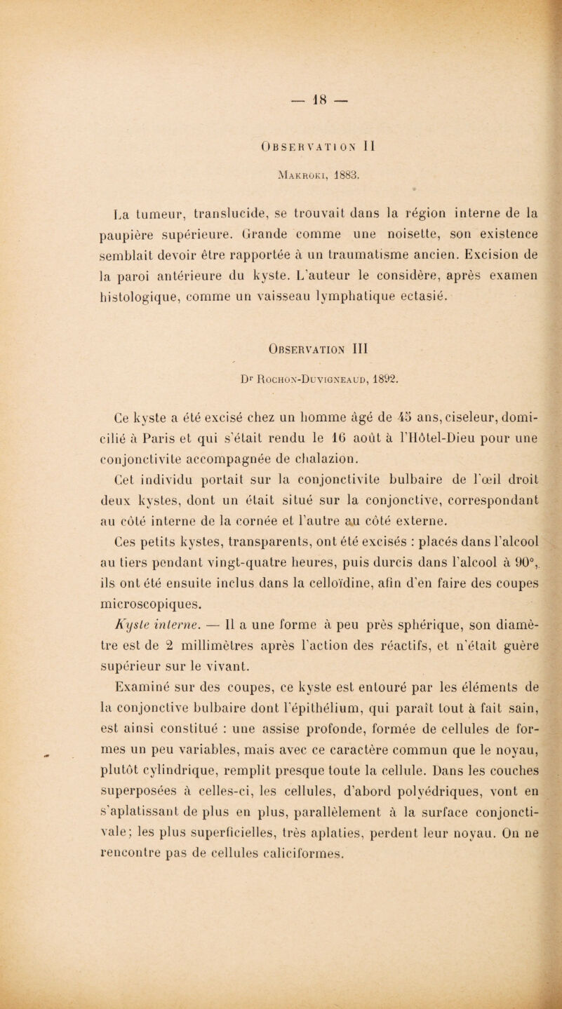 Observation II Makroki, 1883. La tumeur, translucide, se trouvait dans la région interne de la paupière supérieure. Grande comme une noisette, son existence semblait devoir être rapportée à un traumatisme ancien. Excision de la paroi antérieure du kyste. L'auteur le considère, après examen histologique, comme un vaisseau lymphatique ectasié. Observation III Dr Rochon-Duvigneaud, 1892. Ce kyste a été excisé chez un homme âgé de 45 ans, ciseleur, domi¬ cilié à Paris et qui s’était rendu le 16 août à l’Hôtel-Dieu pour une conjonctivite accompagnée de chalazion. Cet individu portait sur la conjonctivite bulbaire de l'œil droit deux kystes, dont un était situé sur la conjonctive, correspondant au côté interne de la cornée et l’autre au côté externe. Ces petits kystes, transparents, ont été excisés : placés dans l’alcool au tiers pendant vingt-quatre heures, puis durcis dans l'alcool à 90°,. ils ont été ensuite inclus dans la celloïdine, afin d’en faire des coupes microscopiques. Kyste interne. — Il a une forme à peu près sphérique, son diamè¬ tre est de 2 millimètres après l’action des réactifs, et n'était guère supérieur sur le vivant. Examiné sur des coupes, ce kyste est entouré par les éléments de la conjonctive bulbaire dont l'épithélium, qui paraît tout à fait sain, est ainsi constitué : uue assise profonde, formée de cellules de for¬ mes un peu variables, mais avec ce caractère commun que le noyau, plutôt cylindrique, remplit presque toute la cellule. Dans les couches superposées à celles-ci, les cellules, d’abord polyédriques, vont en s’aplatissant de plus en plus, parallèlement à la surface conjoncti¬ vale; les plus superficielles, très aplaties, perdent leur noyau. On ne rencontre pas de cellules caliciformes.