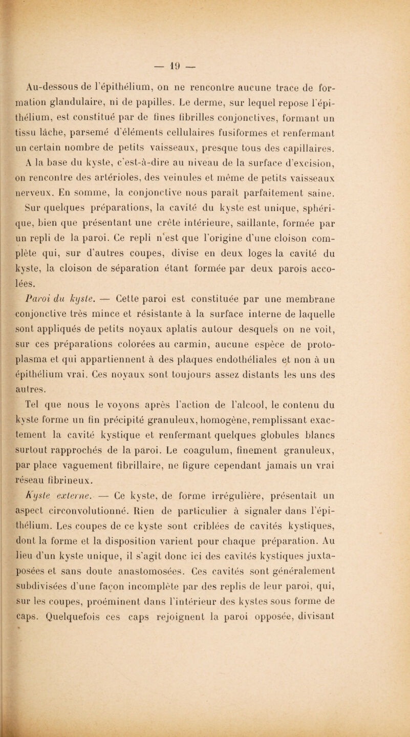 Au-dessous de l’épithélium, on ne rencontre aucune trace de for¬ mation glandulaire, ni de papilles. Le derme, sur lequel repose l'épi¬ thélium, est constitué par de fines fibrilles conjonctives, formant un tissu lâche, parsemé d’éléments cellulaires fusiformes et renfermant un certain nombre de petits vaisseaux, presque tous des capillaires. A la base du kyste, c’est-à-dire au niveau de la surface d’excision, on rencontre des artérioles, des veinules et même de petits vaisseaux nerveux. En somme, la conjonctive nous paraît parfaitement saine. Sur quelques préparations, la cavité du kyste est unique, sphéri¬ que, bien que présentant une crête intérieure, saillante, formée par un repli de la paroi. Ce repli n'est que l'origine d’une cloison com¬ plète qui, sur d’autres coupes, divise en deux loges la cavité du kyste, la cloison de séparation étant formée par deux parois acco¬ lées. Paroi du kyste. — Cette paroi est constituée par une membrane conjonctive très mince et résistante à la surface interne de laquelle sont appliqués de petits noyaux aplatis autour desquels on ne voit, sur ces préparations colorées au carmin, aucune espèce de proto¬ plasma et qui appartiennent à des plaques endothéliales et non à un épithélium vrai. Ces noyaux sont toujours assez distants les uns des autres. Tel que nous le voyons après l'action de l’alcool, le contenu du kyste forme un fin précipité granuleux, homogène, remplissant exac¬ tement la cavité kystique et renfermant quelques globules blancs surtout rapprochés de la paroi. Le coagulum, finement granuleux, par place vaguement flbrillaire, ne figure cependant jamais un vrai réseau fibrineux. Kyste externe. — Ce kyste, de forme irrégulière, présentait un aspect circonvolutionné. Rien de particulier à signaler dans l’épi¬ thélium. Les coupes de ce kyste sont criblées de cavités kystiques, dont la forme et la disposition varient pour chaque préparation. Au lieu d’un kyste unique, il s’agit donc ici des cavités kystiques juxta¬ posées et sans doute anastomosées. Ces cavités sont généralement subdivisées d’une façon incomplète par des replis de leur paroi, qui, sur les coupes, proéminent dans l’intérieur des kystes sous forme de caps. Quelquefois ces caps rejoignent la paroi opposée, divisant