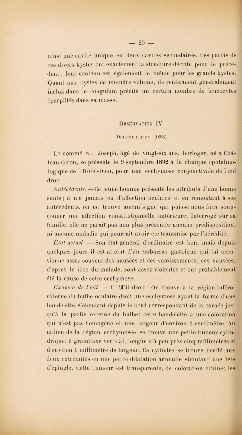 ainsi une cavité unique en deux cavités secondaires. Les parois de ces divers kystes ont exactement la structure décrite pour le précé¬ dent; leur contenu est également le même pour les grands kystes. Quant aux kystes de moindre volume, ils renferment généralement inclus dans le coagulum précité un certain nombre de leucocytes éparpillés dans sa masse. Observation IV Delecœillerie (1893). Le nommé S... Joseph, âgé de vingt-six ans, horloger, né à Châ¬ teau-Giron, se présente le 9 septembre 1892 à la clinique ophtalmo¬ logique de LHôtel-Dieu, pour une ecchymose conjonctivale de l’œil droit. Antécédents. — Ce jeune homme présente les attributs d'une bonne santé; il n'a jamais eu d'affection oculaire et en remontant à ses antécédents, on ne trouve aucun signe qui puisse nous faire soup¬ çonner une affection constitutionnelle antérieure. Interrogé sur sa famille, elle ne paraît pas non plus présenter aucune prédisposition, ni aucune maladie qui pourrait avoir été transmise par l’hérédité. Etat actuel. — Son état général d’ordinaire est bon, mais depuis quelques jours il est atteint d’un embarras gastrique qui lui occa¬ sionne assez souvent des nausées et des vomissements; ces nausées, d’après le dire du malade, sont assez violentes et ont probablement été la cause de cette ecchymose. Examen de F œil. — 1° OEil droit : On trouve à la région inféro- externe du bulbe oculaire droit une ecchymose ayant la forme d’une bandelette, s’étendant depuis le bord correspondant de la cornée jus¬ qu’à la partie externe du bulbe; cette bandelette a une coloration qui n’est pas homogène et une largeur d’environ 1 centimètre. Au milieu de la région ecchymosée se trouve une petite tumeur cylin¬ drique, à grand axe vertical, longue d’à peu près cinq millimètres et d’environ 1 millimètre de largeur. Ce cylindre se trouve rentlé aux deux extrémités en une petite dilatation arrondie simulant une tête d’épingle. Cette tumeur est transparente, de coloration ci tri ne; les