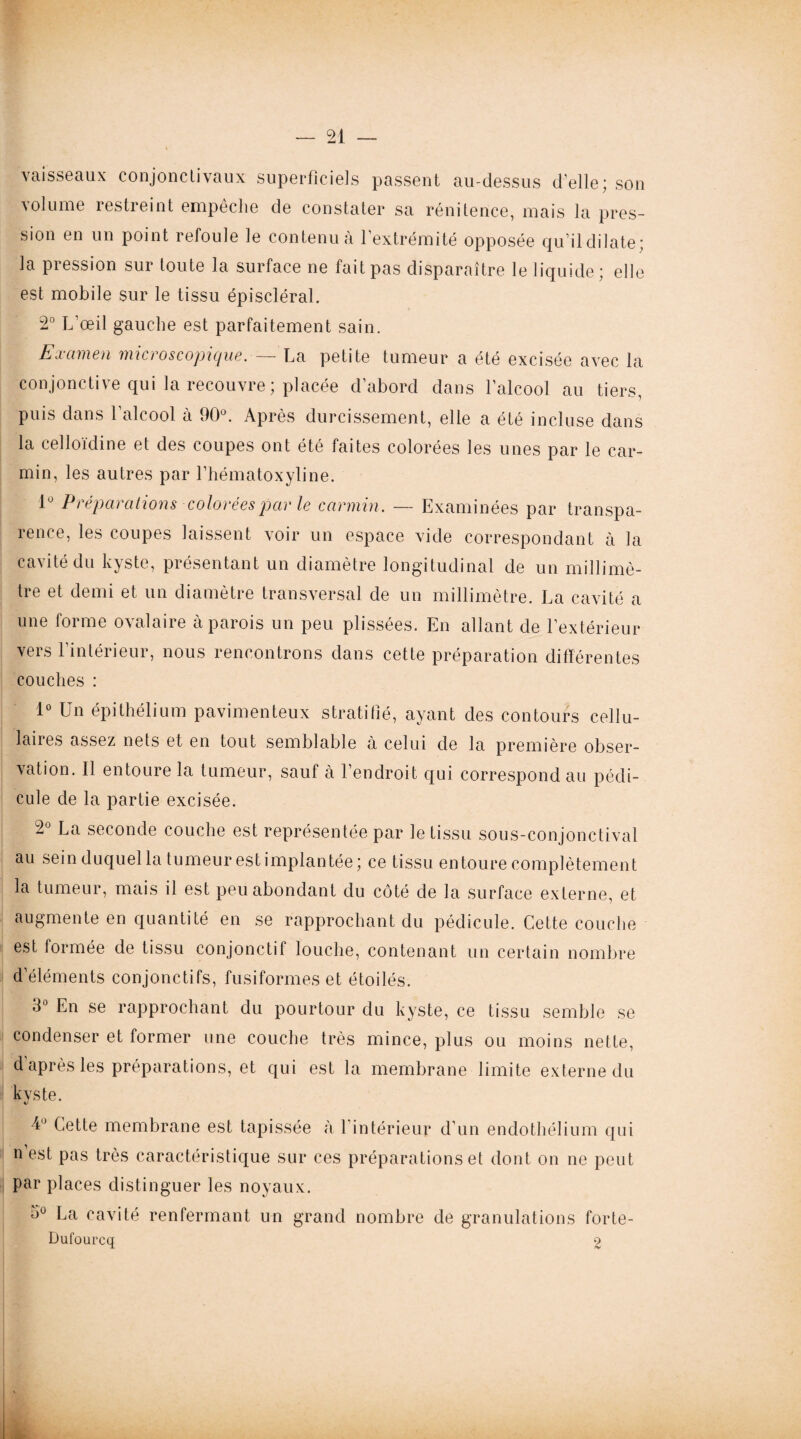 vaisseaux conjonctivaux superficiels passent au-dessus d’elle; son •volume restreint empoche de constater sa rénitence, mais la pres¬ sion en un point refoule le contenu à l’extrémité opposée qu’il dilate; la pression sur toute la surface ne fait pas disparaître le liquide; elle est mobile sur le tissu épiscléral. 2° L’œil gauche est parfaitement sain. Examen microscopique. — La petite tumeur a été excisée avec la conjonctive qui la recouvre; placée d’abord dans l’alcool au tiers, puis dans l’alcool à 90°. Après durcissement, elle a été incluse dans la celloïdine et des coupes ont été faites colorées les unes par le car¬ min, les autres par l’hématoxyline. 1° Préparations colorées par le carmin . — Examinées par transpa¬ rence, les coupes laissent voir un espace vide correspondant à la cavité du kyste, présentant un diamètre longitudinal de un millimè¬ tre et demi et un diamètre transversal de un millimètre. La cavité a une forme ovalaire à parois un peu plissées. En allant de l’extérieur vers l’intérieur, nous rencontrons dans cette préparation différentes couches : 1° Un épithélium pavimenteux stratifié, ayant des contours cellu¬ laires assez nets et en tout semblable à celui de la première obser¬ vation. Il entoure la tumeur, sauf à l’endroit qui correspond au pédi¬ cule de la partie excisée. 2° La seconde couche est représentée par le tissu sous-conjonctival au sein duquel la tumeur estimplantée; ce tissu entoure complètement la tumeur, mais il est peu abondant du côté de la surface externe, et augmente en quantité en se rapprochant du pédicule. Cette couche est formée de tissu conjonctif louche, contenant un certain nombre d’éléments conjonctifs, fusiformes et étoilés. 3° En se rapprochant du pourtour du kyste, ce tissu semble se condenser et former une couche très mince, plus ou moins nette, d’après les préparations, et qui est la membrane limite externe du kyste. •4° Cette membrane est tapissée à l’intérieur d’un endothélium qui n’est pas très caractéristique sur ces préparations et dont on ne peut par places distinguer les noyaux. 3° La cavité renfermant un grand nombre de granulations forte- Dufourcq 2