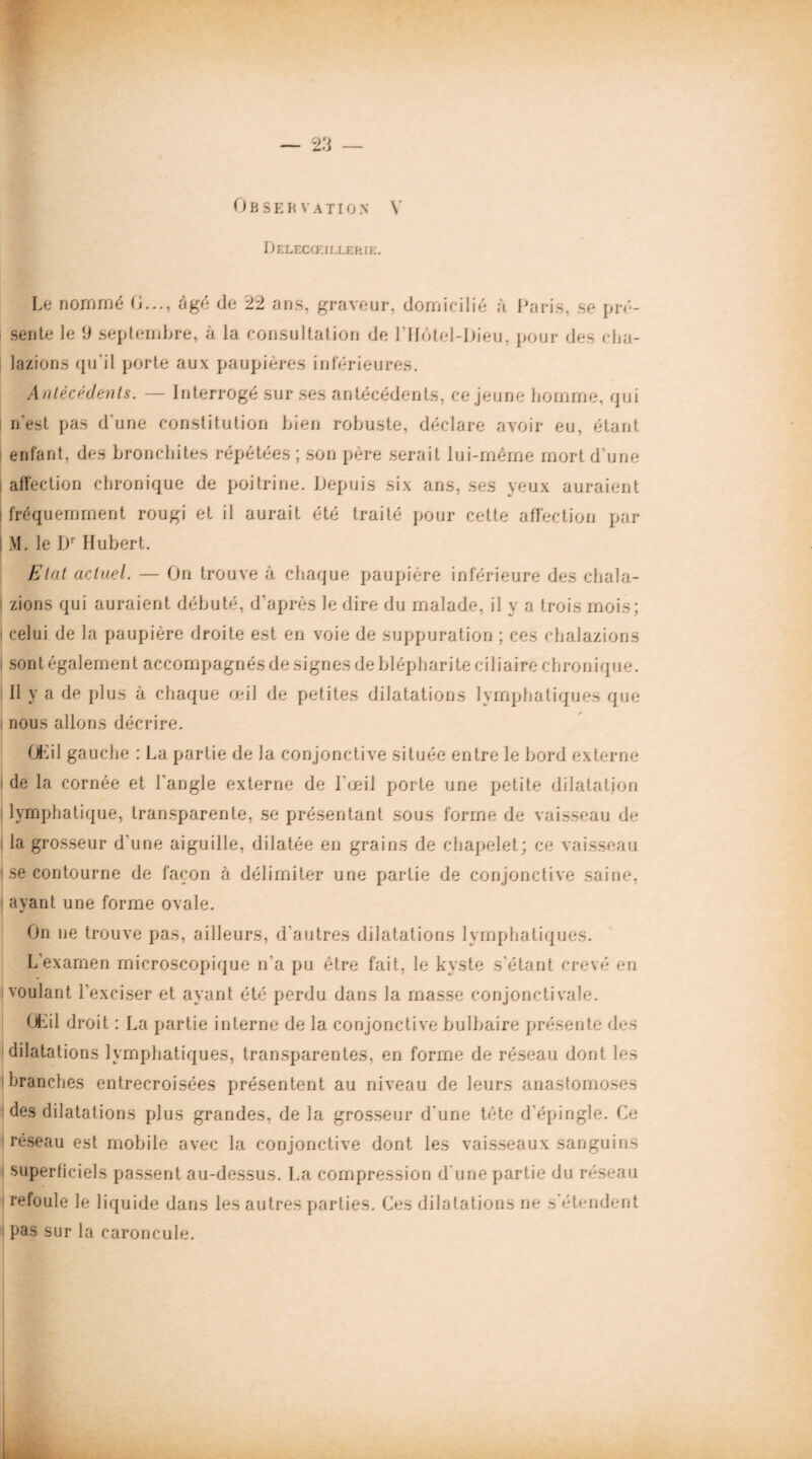 Observation Y Ijelecœillekie. Le nommé G..., âgé de 22 ans. graveur, domicilié à Paris, se pré¬ sente le 9 septembre, à la consultation de 1 Hôtel-Dieu, pour des cba- lazions qu'il porte aux paupières inférieures. Antécédents. — Interrogé sur ses antécédents, ce jeune homme, qui n'est pas d'une constitution bien robuste, déclare avoir eu, étant enfant, des bronchites répétées; son père serait lui-même mort d'une affection chronique de poitrine. Depuis six ans, ses yeux auraient fréquemment rougi et il aurait été traité pour cette affection par M. le Dr Hubert. Etat actuel. — On trouve à chaque paupière inférieure des cha.la- zions qui auraient débuté, d’après le dire du malade, il y a trois mois; celui de la paupière droite est en voie de suppuration ; ces ehalazions sont également accompagnés de signes de blépharite ciliaire chronique. Il y a de plus à chaque œil de petites dilatations lymphatiques que nous allons décrire. GKil gauche : La partie de la conjonctive située entre le bord externe de la cornée et l’angle externe de l’œil porte une petite dilatation lymphatique, transparente, se présentant sous forme de vaisseau de la grosseur d'une aiguille, dilatée en grains de chapelet; ce vaisseau se contourne de façon à délimiter une partie de conjonctive saine, ayant une forme ovale. On ne trouve pas, ailleurs, d'autres dilatations lymphatiques. L’examen microscopique n'a pu être fait, le kyste s'étant crevé en voulant l’exciser et ayant été perdu dans la masse conjonctivale. GLil droit : La partie interne de la conjoncti ve bulbaire présente des dilatations lymphatiques, transparentes, en forme de réseau dont les branches entrecroisées présentent au niveau de leurs anastomoses des dilatations plus grandes, de la grosseur d'une tête d’épingle. Ce réseau est mobile avec la conjonctive dont les vaisseaux sanguins superficiels passent au-dessus. La compression d’une partie du réseau refoule le liquide dans les autres parties. Ces dilatations ne s'étendent pas sur la caroncule.