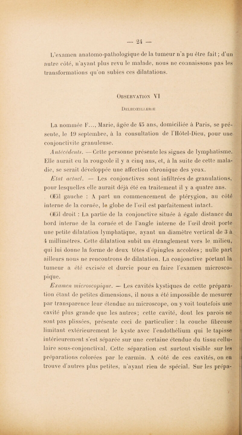 L’examen anatomo-pathologique de la tumeur n'a pu être fait ; d’un autre côté, n’ayant plus revu le malade, nous ne connaissons pas les transformations qu’on subies ces dilatations. Observation YI Delecœillerie La nommée F..., Marie, âgée de 45 ans, domiciliée à Paris, se pré¬ sente, le 19 septembre, à la consultation de l’Hôtel-Dieu, pour une conjonctivite granuleuse. Antécédents. —Cette personne présente les signes de lymphatisme. Elle aurait eu la rougeole il y a cinq ans, et, à la suite de cette mala¬ die, se serait développée une affection chronique des yeux. Etat actuel. — Les conjonctives sont infiltrées de granulations, pour lesquelles elle aurait déjà été en traitement il y a quatre ans. OEil gauche : A part un commencement de ptérygion, au côté interne de la cornée, le globe de l’œil est parfaitement intact. OEil droit : La partie de la conjonctive située à égale distance du bord interne de la cornée et de l'angle interne de l'œil droit porte une petite dilatation lymphatique, ayant un diamètre vertical de 3 à 4 millimètres. Cette dilatation subit un étranglement vers le milieu, qui lui donne la forme de deux têtes d’épingles accolées; nulle part ailleurs nous ne rencontrons de dilatation. La conjonctive portant la tumeur a été excisée et durcie pour en faire l'examen microsco¬ pique. Examen microscopique. — Les cavités kystiques de cette prépara¬ tion étant de petites dimensions, il nous a été impossible de mesurer par transparence leur étendue au microscope, on y voit toutefois une cavité plus grande que les autres; cette cavité, dont les parois ne sont pas plissées, présente ceci de particulier : la couche fibreuse limitant extérieurement le kyste avec l’endothélium qui le tapisse intérieurement s'est séparée sur une certaine étendue du tissu cellu¬ laire sous-conjonctival. Cette séparation est surtout visible sur les préparations colorées par le carmin. A côté de ces cavités, on en trouve d’autres plus petites, n’ayant rien de spécial. Sur les prépa-