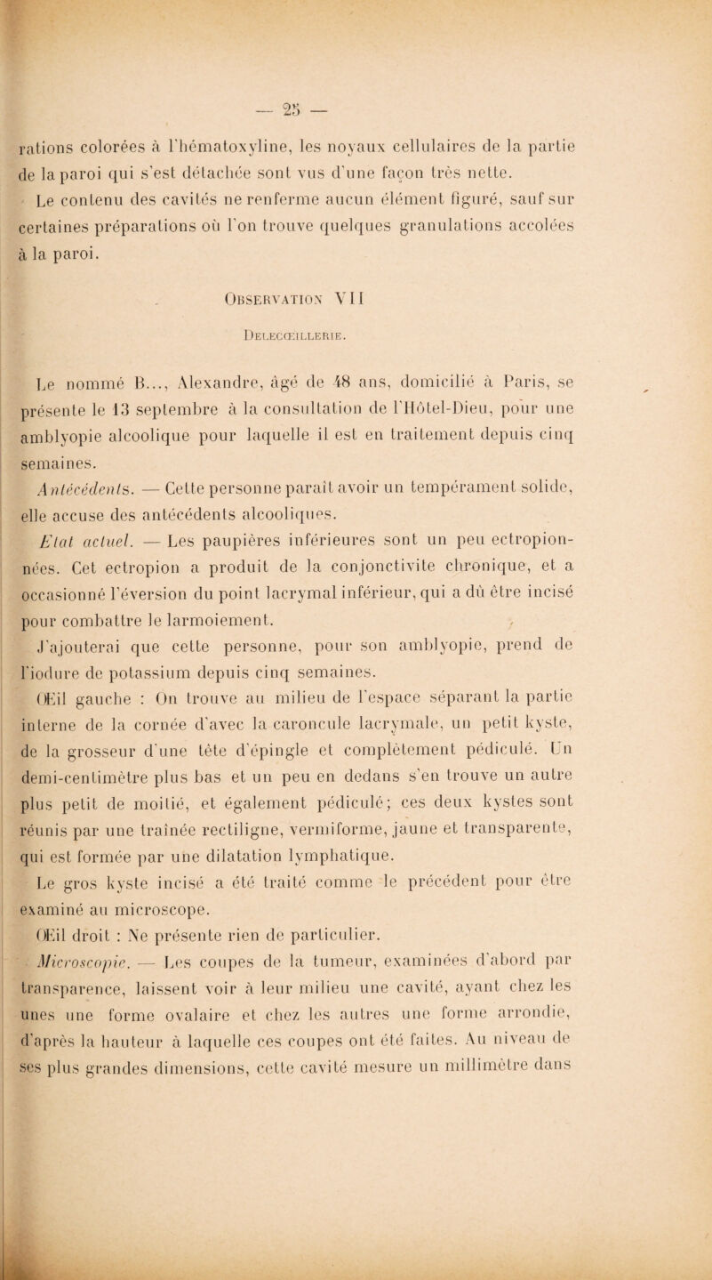 rations colorées à l'hématoxyline, les noyaux cellulaires de la partie de la paroi qui s’est détachée sont vus d'une façon très nette. Le contenu des cavités ne renferme aucun élément figuré, sauf sur certaines préparations où l'on trouve quelques granulations accolées à la paroi. Observation VII Delecœillerie. Le nommé B..., Alexandre, âgé de 48 ans, domicilié à Paris, se présente le 13 septembre à la consultation de l’Hôtel-Dieu, pour une amblyopie alcoolique pour laquelle il est en traitement depuis cinq semaines. Antécédents. — Cette personne paraît avoir un tempérament solide, elle accuse des antécédents alcooliques. Etat actuel. — Les paupières inférieures sont un peu ectropion- nées. Cet ectropion a produit de la conjonctivite chronique, et a occasionné l’éversion du point lacrymal inférieur, qui a dû être incisé pour combattre le larmoiement. J’ajouterai que cette personne, pour son amblyopie, prend de l'iodure de potassium depuis cinq semaines. Œil gauche : On trouve au milieu de l’espace séparant la partie interne de la cornée d’avec la caroncule lacrymale, un petit kyste, de la grosseur d'une tète d’épingle et complètement pédiculé. Un demi-centimètre plus bas et un peu en dedans s’en trouve un autre plus petit de moitié, et également pédiculé; ces deux kystes sont réunis par une traînée rectiligne, verniiforme, jaune et transparente, qui est formée par une dilatation lymphatique. Le gros kyste incisé a été traité comme le précédent pour être examiné au microscope. Œil droit : Ne présente rien de particulier. Microscopie. —- Les coupes de la tumeur, examinées d abord par transparence, laissent voir à leur milieu une cavité, ayant chez les unes une forme ovalaire et chez les autres une forme arrondie, d’après la hauteur à laquelle ces coupes ont été faites. Au niveau de ses plus grandes dimensions, cette cavité mesure un millimètre dans