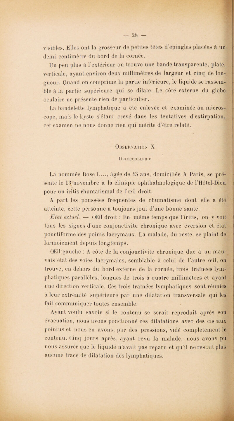 visibles. Elles ont la grosseur de petites têtes d'épingles placées à un demi-centimètre du bord de la cornée. Un peu plus à l’extérieur on trouve une bande transparente, plate, verticale, ayant environ deux millimètres de largeur et cinq de lon¬ gueur. Quand on comprime la partie inférieure, le liquide se rassem¬ ble à la partie supérieure qui se dilate. Le côté externe du globe oculaire ne présente rien de particulier. La bandelette lymphatique a été enlevée et examinée au micros¬ cope, mais le kyste s'étant crevé dans les tentatives d'extirpation, cet examen ne nous donne rien qui mérite d’être relaté. Observation X Delecœillerie La nommée Rose L..., âgée de 45 ans, domiciliée à Paris, se pré¬ sente le 13 novembre à la clinique ophthalmologique de Motel-Dieu pour un iritis rhumatismal de l’œil droit. A part les poussées fréquentes de rhumatisme dont elle a été atteinte, cette personne a toujours joui d'une bonne santé. Etat actuel. — OEil droit : En même temps que l'iritis, on y voit tous les signes d’une conjonctivite chronique avec éversion et état ponctiforme des points lacrymaux. La malade, du reste, se plaint de larmoiement depuis longtemps. OEil gauche : A côté de la conjonctivite chronique due à un mau¬ vais état des voies lacrymales, semblable à celui de l'autre œil, on trouve, en dehors du bord externe de la cornée, trois traînées lym¬ phatiques parallèles, longues de trois à quatre millimètres et ayant une direction verticale. Ces trois traînées lymphatiques sont réunies à leur extrémité supérieure par une dilatation transversale qui les fait communiquer toutes ensemble. Ayant voulu savoir si le contenu se serait reproduit après son évacuation, nous avons ponctionné ces dilatations avec des ciseaux pointus et nous en avons, par des pressions, vidé complètement le contenu. Cinq jours après, ayant revu la malade, nous avons pu nous assurer que le liquide n’avait pas reparu et qu’il ne restait plus aucune trace de dilatation des lymphatiques.