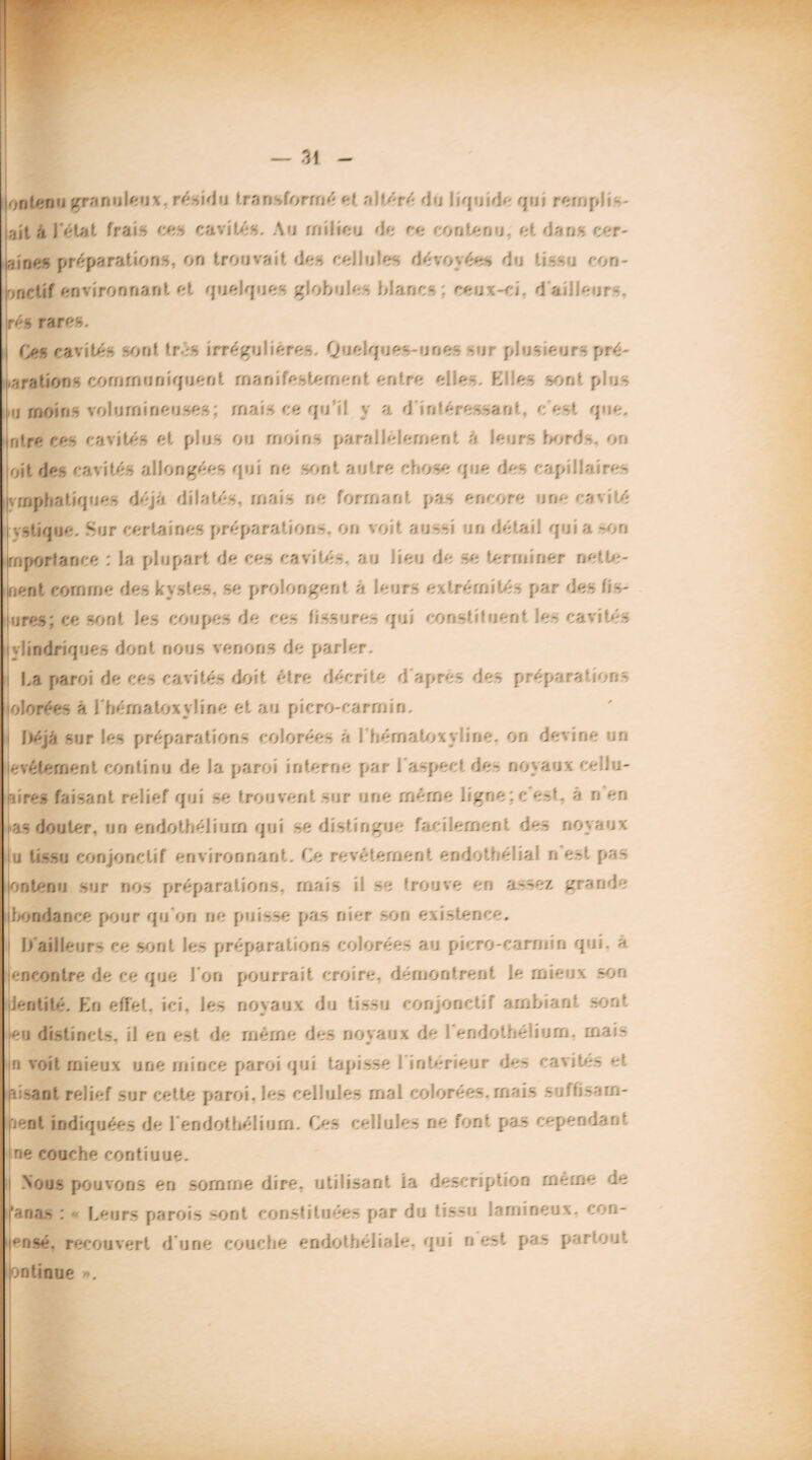 on tenu granuleux, résidu transformé et altéré d . liquide q j: rorr,pl• - aitâJeUt frais ces cavités. Au milieu de ce contenu, et dans cér¬ ames préparations, on trouvait des cellules dévoyées du tissu con- nnctif environnant et quelques globules blancs ceux-ci. d e .leur ré - rares. Ces cavités sont tr :S irrégu iéres. Q dq .es mes s plusieurs pré¬ parations comrnuniquent manifestement entre elles Elles sont p .s tu moins volumineuses : mais ce qu’il y a. d intéressant, c’ert que. ntre ces cavités et plus ou moins parallèlement a leurs bords. on oit des ce - ités allongées q ne sont a utre c ose q je des cap Ile re- vrnphatiques déjà dilatés, mais ne formant pas encore une cavité •.stique. Sur certaines préparation-, on vo t aussi un détail quia -on rnporlance : la plupart de ces cavités, au lieu de se terminer nette- nent comme des kystes, se prolongent a. leurs extrém tés par des fus- mü; ce sont les coupes de ce» tissores qui constituent les cavités vlindriques dont nous venons de parler. La paroi de ces cavités doit être décrite d'après des préparation- olorées à I hématoxyime et a i picro-carrn i n. |)/qa sur les préparations colorées a . hérnatoxyline. on det .ne m evéternent continu de la paroi interne par l'aspect des noyaux ce 11 u- •; res faisant relief qui se trouvent sur me même ligne: e'e-t. a n en as douter, un en do thé!. jrn qui se dist ngue facilement des no;- e . u tissu conjonctif environnant. Le revêtement endothélia! n est pas un te nu sur nos préparations, mais i: se trouve en assez grand; bondarice pour qu'on rie puisse pas nier son existence. l/ailleurs ce sont le- préparations colorées au picro-carmin q Ji. a encontre de ce que 1 on pourrait croire, démontrent le mieux -on Jentité. En effet, ici. les noyaux du tissu conjonctif ambiant sont eu distincts, il en est de même des noyaux de l'endothélium, mais n voit mieux une mince paroi qui tapisse l'intérieur des cavités et Fusant relief sur cette paroi, les cellules mal colorées.mais suftisam- lent indiquées de 1 endothélium. Les cellules ne font pas cependant rie couche contiuue. Nous pouvons en somme dire, utilisant ia description meme le anas : » Leurs parois sont constituée- par du tis-u îarnineux. con- pnsé. recouvert d'une couche endothéliale, qui n est pa* partout >ntinue ».