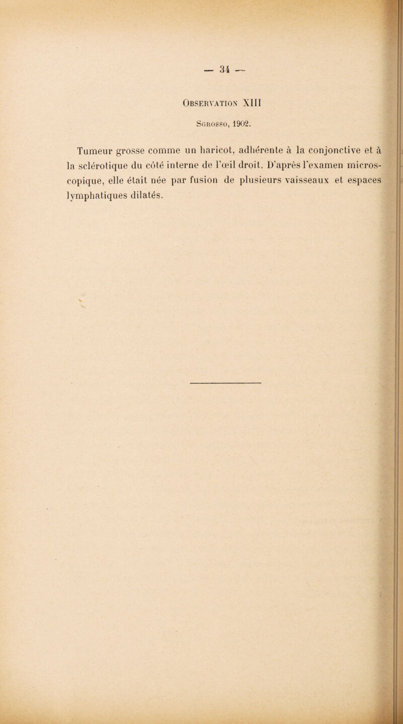 Observation XIII Sgros?o, 1902. Tumeur grosse comme un haricot, adhérente à la conjonctive et à la sclérotique du côté interne de l’œil droit. D’après l’examen micros¬ copique, elle était née par fusion de plusieurs vaisseaux et espaces lymphatiques dilatés.