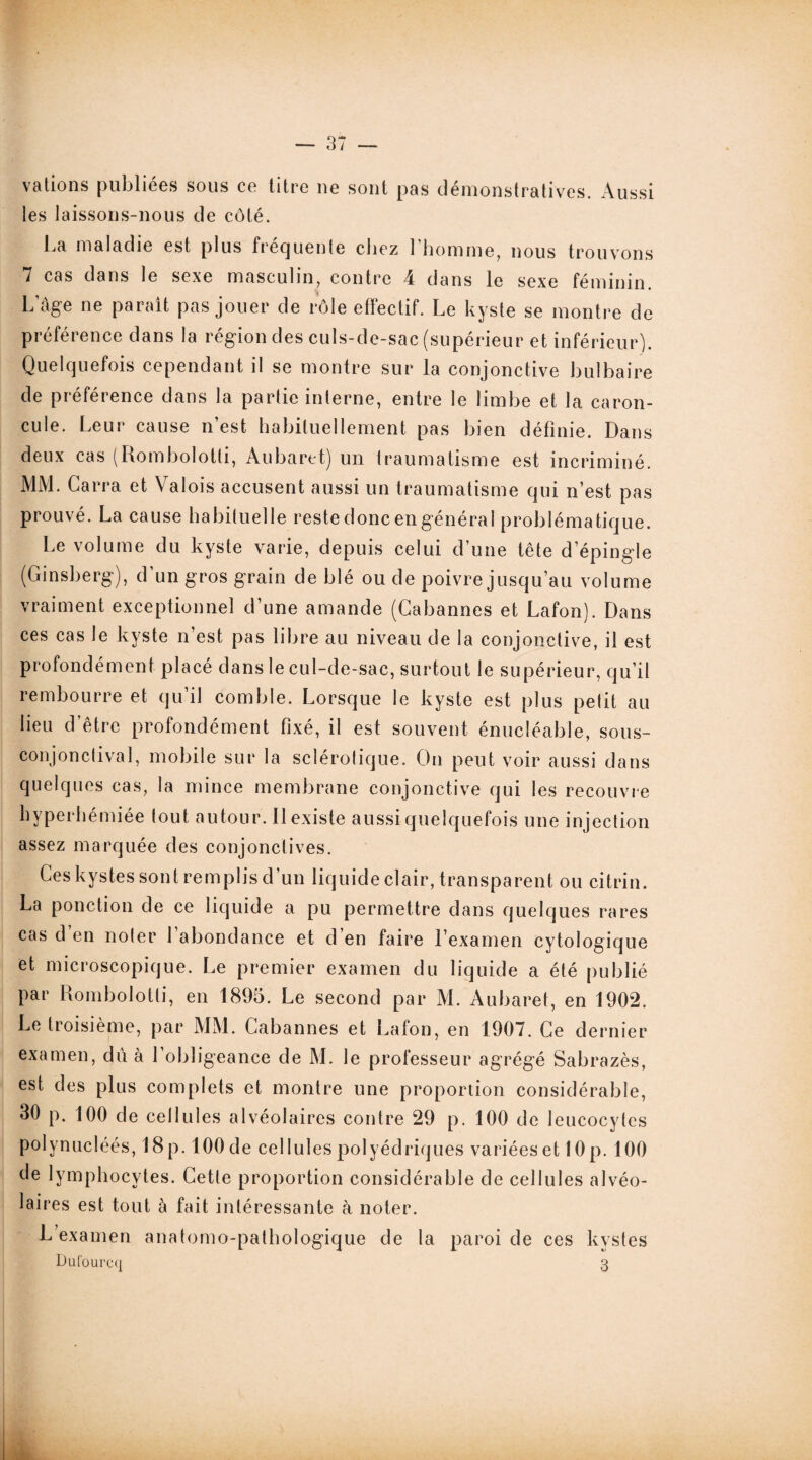 vations publiées sous ce titre ue sont pas démonstratives Aussi les laissons-nous de côté. La maladie est plus fréquente chez l’homme, nous trouvons 7 cas dans le sexe masculin, contre 4 dans le sexe féminin. L’âge ne paraît pas jouer de rôle effectif. Le kyste se montre de préférence dans la région des culs-de-sac (supérieur et inférieur). Quelquefois cependant il se montre sur la conjonctive bulbaire de préférence dans la partie interne, entre le limbe et la caron¬ cule. Leur cause n’est habituellement pas bien définie. Dans deux cas (Rombolotti, Aubaret) un traumatisme est incriminé. MM. Carra et Valois accusent aussi un traumatisme qui n’est pas prouvé. La cause habituelle reste donc en général problématique. Le volume du kyste varie, depuis celui d’une tête d’épingle (Ginsberg), d’un gros grain de blé ou de poivre jusqu’au volume vraiment exceptionnel d’une amande (Cabannes et Lafon). Dans ces cas le kyste n’est pas libre au niveau de la conjonctive, il est profondément placé dans le cul-de-sac, surtout le supérieur, qu’il rembourre et qu’il comble. Lorsque le kyste est plus petit au lieu d’être profondément fixé, il est souvent énucléable, sous- conjonctival, mobile sur la sclérotique. On peut voir aussi dans quelques cas, la mince membrane conjonctive qui les recouvre hyperliémiée tout autour. Il existe aussi quelquefois une injection assez marquée des conjonctives. Ces kystes sont remplis d’un liquide clair, transparent ou citrin. La ponction de ce liquide a pu permettre dans quelques rares cas d en noter l’abondance et d’en faire l’examen cytologique et microscopique. Le premier examen du liquide a été publié Par Rombolotti, en 1895. Le second par M. Aubaret, en 1902. Le troisième, par MM. Cabannes et Lafon, en 1907. Ce dernier examen, dû à l’obligeance de M. le professeur agrégé Sabrazès, est des plus complets et montre une proportion considérable, 30 p. 100 de cellules alvéolaires contre 29 p. 100 de leucocytes polynucléés, 18p. lOOde cellules polyédriques variéeset 10p. 100 de lymphocytes. Cette proportion considérable de cellules alvéo¬ laires est tout à fait intéressante à noter. L examen anatomo-pathologique de la paroi de ces kystes Dufourcq 3