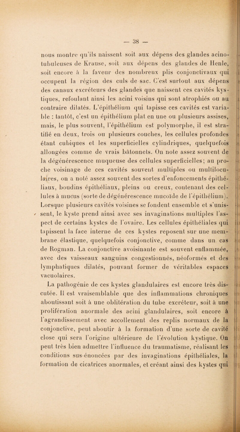nous montre qu’ils naissent soit aux dépens des glandes acino- tubuleuses de Krause, soit aux dépens des glandes de Henle, soit encore h la faveur des nombreux plis conjonctivaux qui occupent la région des culs de sac. C’est surtout aux dépens des canaux excréteurs des glandes que naissent ces cavités kys¬ tiques, refoulant ainsi les acini voisins qui sont atrophiés ou au contraire dilatés. L’épithélium qui tapisse ces cavités est varia¬ ble : tantôt, c’est un épithélium plat en une ou plusieurs assises, mais, le plus souvent, l’épithélium est polymorphe, il est stra¬ tifié en deux, trois ou plusieurs couches, les cellules profondes étant cubiques et les superficielles cylindriques, quelquefois allongées comme de vrais bâtonnets. On note assez souvent de la dégénérescence muqueuse des cellules superficielles; au pro¬ che voisinage de ces cavités souvent multiples ou multilocu¬ laires, on a noté assez souvent des sortes d’enfoncements épithé- Jiaux, boudins épithéliaux, pleins ou creux, contenant des cel¬ lules à mucus (sorte de dégénérescence mucoïde de l’épithélium). Lorsque plusieurs cavités voisines se fondent ensemble et s’unis- / sent, le kyste prend ainsi avec ses invaginations multiples l’as¬ pect de certains kystes de l’ovaire. Les cellules épithéliales qui tapissent la face interne de ces kystes reposent sur une mem¬ brane élastique, quelquefois conjonctive, comme dans un cas de Rogman. La conjonctive avoisinante est souvent enflammée, avec des vaisseaux sanguins congestionnés, néoformés et des lymphatiques dilatés, pouvant former de véritables espaces vacuolaires. La pathogénie de ces kystes glandulaires est encore très dis¬ cutée. Il est vraisemblable que des inflammations chroniques aboutissant soit à une oblitération du tube excréteur, soit à une prolifération anormale des acini glandulaires, soit encore à l’agrandissement avec accollement des replis normaux de la conjonctive, peut aboutir à la formation d’une sorte de cavité close qui sera l’origine ultérieure de l’évolution kystique. On peut très bien admettre l’influence du traumatisme, réalisant les conditions sus-énoncées par des invaginations épithéliales, la formation de cicatrices anormales, et créant ainsi des kystes qui II y w