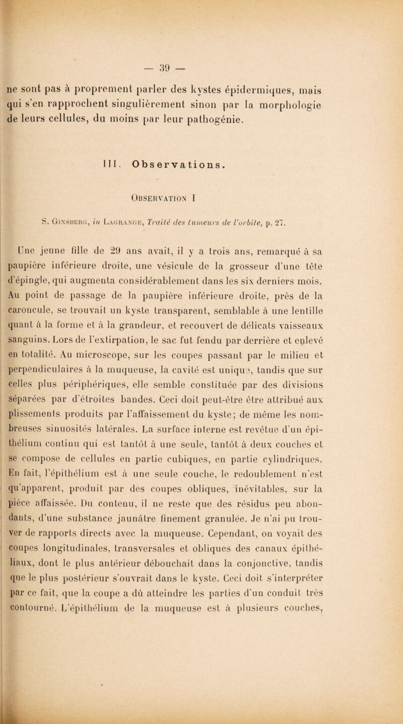 ne sont pas à proprement parler des kystes épidermiques, mais qui s’en rapprochent singulièrement sinon par la morphologie de leurs cellules, du moins par leur pathogénie. III. Observations. Observation I S. Gixsberg, in Lagrange, Traité des tumeurs de l’orbite, p. 27. Une jeune hile de 29 ans avait, il y a trois ans, remarqué à sa paupière inférieure droite, une vésicule de la grosseur d’une tête d’épingle, qui augmenta considérablement dans les six derniers mois. Au point de passage de la paupière inférieure droite, près de la caroncule, se trouvait un kyste transparent, semblable à une lentille quant à la forme et à la grandeur, et recouvert de délicats vaisseaux sanguins. Lors de l’extirpation, le sac fut fendu par derrière et enlevé en totalité. Au microscope, sur les coupes passant par le milieu et perpendiculaires à la muqueuse, la cavité est unique, tandis que sur celles plus périphériques, elle semble constituée par des divisions séparées par d’étroites bandes. Ceci doit peut-être être attribué aux plissements produits par l’affaissement du kyste; de même les nom¬ breuses sinuosités latérales. La surface interne est revêtue d’un épi¬ thélium continu qui est tantôt à une seule, tantôt à deux couches et se compose de cellules en partie cubiques, en partie cylindriques. En fait, l'épithélium est à une seule couche, le redoublement n'est qu’apparent, produit par des coupes obliques, inévitables, sur la pièce affaissée. Du contenu, il ne reste que des résidus peu abon¬ dants, d’une substance jaunâtre finement granulée. Je n’ai pu trou¬ ver de rapports directs avec la muqueuse. Cependant, on voyait des coupes longitudinales, transversales et obliques des canaux épithé¬ liaux, dont le plus antérieur débouchait dans la conjonctive, tandis que le plus postérieur s’ouvrait dans le kyste. Ceci doit s’interpréter par ce fait, que la coupe a dû atteindre les parties d’un conduit très contourné. L’épithélium de la muqueuse est à plusieurs couches,