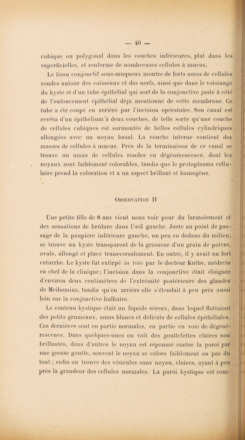 cubique ou polygonal dans les couches inférieures, plat dans les superficielles, et renferme de nombreuses cellules à mucus. Le tissu conjonctif sous-muqueux montre de forts amas de cellules rondes autour des vaisseaux et des nerfs, ainsi que dans le voisinage du kyste et d’un tube épithélial qui sort de la conjonctive juste à côté de l’enfoncement épithélial déjà mentionné de cette membrane. Ce tube a été coupé en arrière par l’incision opératoire. Son canal est revêtu d’un épithélium à deux couches, de telle sorte qu'une couche de cellules cubiques est surmontée de belles cellules cylindriques allongées avec un noyau basal. La couche interne contient des masses de cellules à mucus. Près de la terminaison de ce canal se trouve un amas de cellules rondes en dégénérescence, dont les , noyaux sont faiblement colorables, tandis que le protoplasma cellu¬ laire prend la coloration et a un aspect brillant et homogène. v t - ni Observation II Une petite fille de 8 ans vient nous voir pour du larmoiement et des sensations de brûlure dans l’œil gauche. Juste au point de pas¬ sage de la paupière inférieure gauche, un peu en dedans du milieu, se trouve un kyste transparent de la grosseur d’un grain de poivre, ovale, allongé et placé transversalement. En outre, il y avait un fort catarrhe. Le kyste fut extirpé in toto par le docteur Kuthe, médecin en chef de la clinique; l’incision dans la conjonctive était éloignée d’environ deux centimètres de l’extrémité postérieure des glandes de Meibomius, tandis qu’en arrière elle s’étendait à peu près aussi loin sur la conjonctive bulbaire. Le contenu kystique était un liquide séreux, dans lequel flottaient des petits grumeaux, amas blancs et délicats de cellules épithéliales. Ces dernières sont en partie normales, en partie en voie de dégéné¬ rescence. Dans quelques-unes on voit des gouttelettes claires non brillantes, dans d’autres le noyau est repoussé contre la paroi par une grosse goutte, souvent le noyau se colore faiblement ou pas du tout ; enfin on trouve des vésicules sans noyau, claires, ayant à peu près la grandeur des cellules normales. La paroi kystique est com-