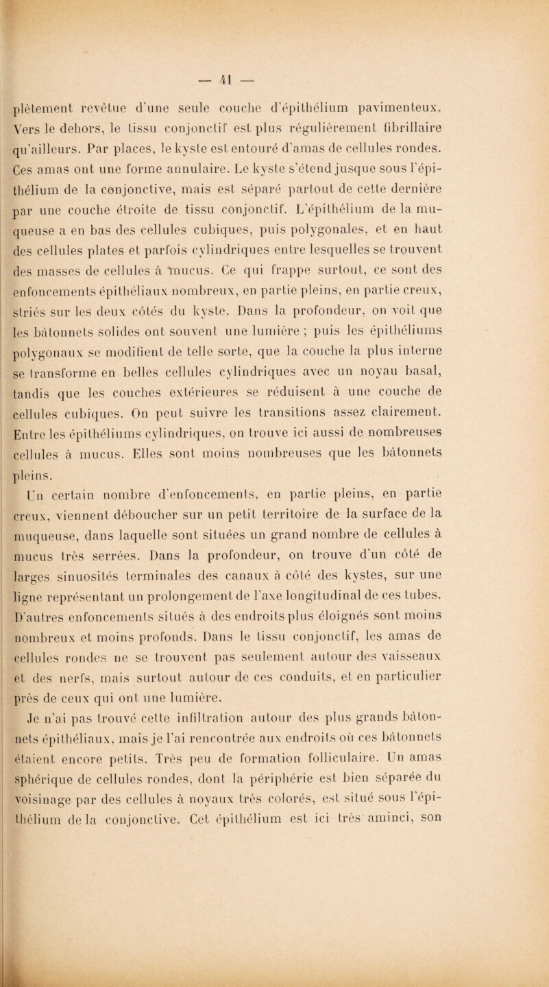 plètement revêtue d'une seule couche d’épithélium pavimenteux. Vers le dehors, le tissu conjonctif est plus régulièrement fibrillaire qu’ailleurs. Par places, le kyste est entouré d’amas de cellules rondes. Ces amas ont une forme annulaire. Le kyste s’étend jusque sous l’épi¬ thélium de la conjonctive, mais est séparé partout de cette dernière par une couche étroite de tissu conjonctif. L’épithélium de la mu¬ queuse a en bas des cellules cubiques, puis polygonales, et en haut des cellules plates et parfois cylindriques entre lesquelles se trouvent des masses de cellules à mucus. Ce qui frappe surtout, ce sont des enfoncements épithéliaux nombreux, en partie pleins, en partie creux, striés sur les deux côtés du kyste. Dans la profondeur, on voit que les bâtonnets solides ont souvent une lumière; puis les épithéliums polygonaux se modifient de telle sorte, que la couche la plus interne se transforme en belles cellules cylindriques avec un noyau basal, tandis que les couches extérieures se réduisent à une couche de cellules cubiques. On peut suivre les transitions assez clairement. Entre les épithéliums cylindriques, on trouve ici aussi de nombreuses cellules à mucus. Elles sont moins nombreuses que les bâtonnets pleins. Un certain nombre d'enfoncements, en partie pleins, en partie creux, viennent déboucher sur un petit territoire de la surface de la muqueuse, dans laquelle sont situées un grand nombre de cellules à mucus très serrées. Dans la profondeur, on trouve d’un côté de larges sinuosités terminales des canaux à côté des kystes, sur une ligne représentant un prolongement de l'axe longitudinal de ces tubes. D’autres enfoncements situés à des endroits plus éloignés sont moins nombreux et moins profonds. Dans le tissu conjonctif, les amas de cellules rondes ne se trouvent pas seulement autour des vaisseaux et des nerfs, mais surtout autour de ces conduits, et en particulier près de ceux qui ont une lumière. Je n’ai pas trouvé cette infiltration autour des plus grands bâton¬ nets épithéliaux, mais je l'ai rencontrée aux endroits où ces bâtonnets étaient encore petits. Très peu de formation folliculaire. Un amas sphérique de cellules rondes, dont la périphérie est bien séparée du voisinage par des cellules à noyaux très colorés, est situé sous l’épi¬ thélium delà conjonctive. Cet épithélium est ici très aminci, son