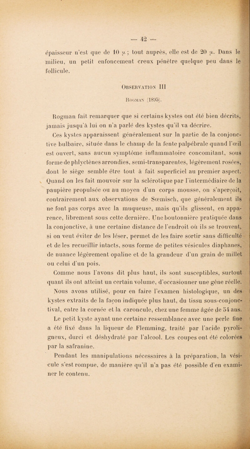 épaisseur n'est que de 10 y. ; tout auprès, elle est de 20 a. Dans le milieu, un petit enfoncement creux pénètre quelque peu dans le follicule. Observation III Rogmàn (1895). Rogman fait remarquer que si certains kystes ont été bien décrits, jamais jusqu'à lui on n'a parlé des kystes qu'il va décrire. Ces kystes apparaissent généralement sur la partie de la conjonc¬ tive bulbaire, située dans le champ de la fente palpébrale quand l’œil est ouvert, sans aucun symptôme inflammatoire concomitant, sous forme de phlyctènes arrondies, semi-transparentes, légèrement rosées, dont le siège semble être tout à fait superficiel au premier aspect. Quand on les fait mouvoir sur la sclérotique par l'intermédiaire de la paupière propulsée ou au moyen d'un corps mousse, on s'aperçoit, contrairement aux observations de Sœmisch, que généralement ils ne font pas corps avec la muqueuse, mais qu’ils glissent, en appa¬ rence, librement sous cette dernière. Une boutonnière pratiquée dans la conjonctive, à une certaine distance de l’endroit où ils se trouvent, si on veut éviter de les léser, permet de les faire sortir sans difficulté et de les recueillir intacts, sous forme de petites vésicules diaphanes, de nuance légèrement opaline et de la grandeur d'un grain de millet ou celui d’un pois. Comme nous l’avons dit plus haut, ils sont susceptibles, surtout quant ils ont atteint un certain volume, d’occasionner une gêne réelle. Nous avons utilisé, pour en faire l’examen histologique, un des kystes extraits de la façon indiquée plus haut, du tissu sous-conjonc¬ tival, entre la cornée et la caroncule, chez une femme âgée de 54 ans. Le petit kyste ayant une certaine ressemblance avec une perle fine a été fixé dans la liqueur de Flemming, traité par l'acide pyroli¬ gneux, durci et déshydraté par l'alcool. Les coupes ont été colorées par la safranine. Pendant les manipulations nécessaires à la préparation, la vési¬ cule s’est rompue, de manière qu’il n’a pas été possible d'en exami¬ ner le contenu.