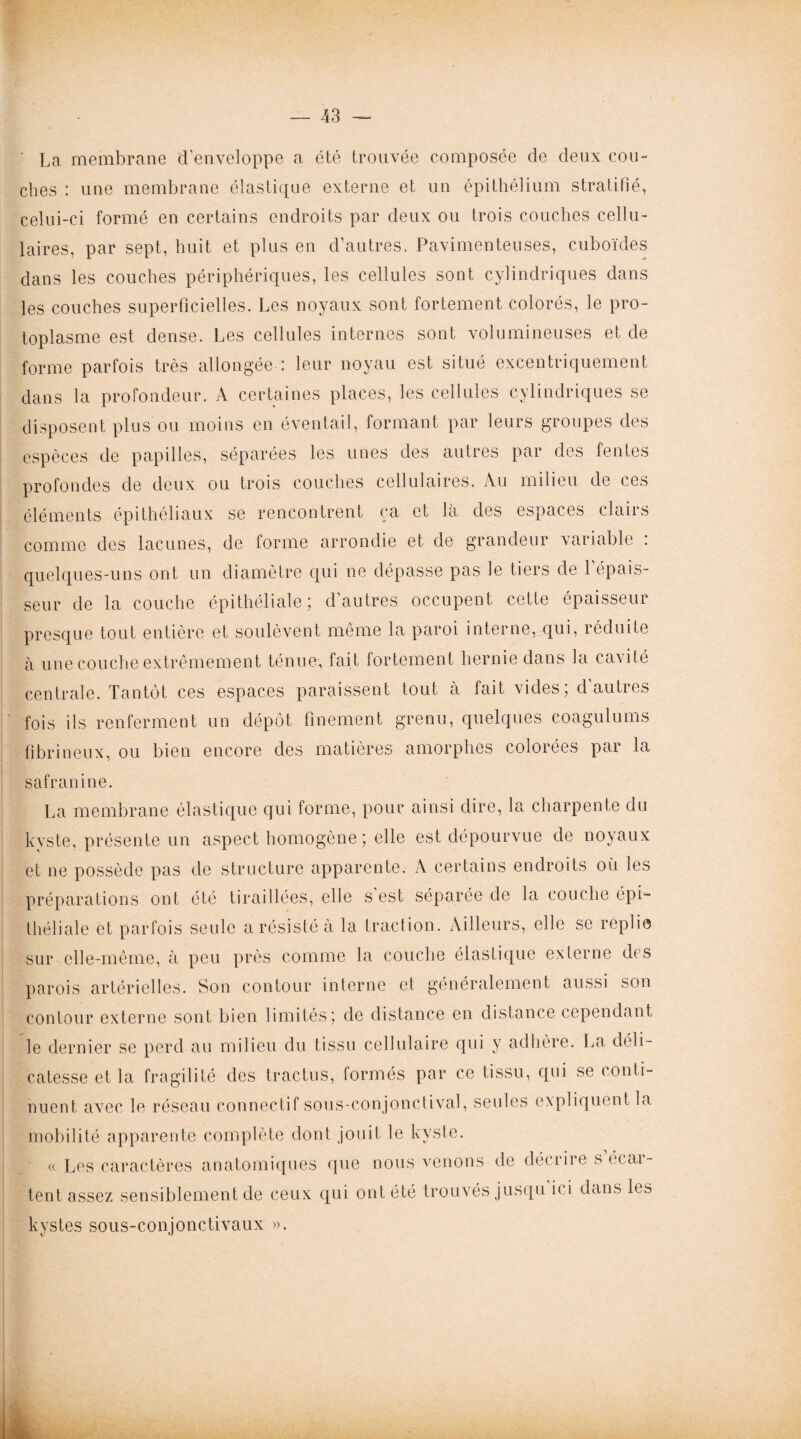 La membrane d’enveloppe a été trouvée composée de deux cou¬ ches : une membrane élastique externe et un épithélium stratifié, celui-ci formé en certains endroits par deux ou trois couches cellu¬ laires, par sept, huit et plus en d’autres. Pavimenteuses, cuboïdes dans les couches périphériques, les cellules sont cylindriques dans les couches superficielles. Les noyaux sont fortement colorés, le pro¬ toplasme est dense. Les cellules internes sont volumineuses et de forme parfois très allongée : leur noyau est situé excentriquement dans la profondeur. A certaines places, les cellules cylindriques se disposent plus ou moins en éventail, formant par leurs groupes des espèces de papilles, séparées les unes des autres par des fentes profondes de deux ou trois couches cellulaires. Au milieu de ces éléments épithéliaux se rencontrent ça et là des espaces clairs comme des lacunes, de forme arrondie et de grandeur variable : quelques-uns ont un diamètre qui ne dépasse pas le tiers de l’épais¬ seur de la couche épithéliale; d’autres occupent cette épaisseur presque tout entière et soulèvent meme la paroi interne, qui, réduite à une couche extrêmement ténue, fait fortement hernie dans la cavité centrale. Tantôt ces espaces paraissent tout à fait vides, dauties fois ils renferment un dépôt finement grenu, quelques coagulums fibrineux, ou bien encore des matières amorphes colorées par la safranine. La membrane élastique qui forme, pour ainsi dire, la charpente du kyste, présente un aspect homogène ; elle est dépourvue de noyaux et ne possède pas de structure apparente. A certains endroits où les préparations ont été tiraillées, elle s est séparée de la couche épi¬ théliale et parfois seule a résisté à la traction. Ailleurs, elle se replie sur elle-même, à peu près comme la couche élastique externe des parois artérielles. Son contour interne et généralement aussi son contour externe sont bien limités; de distance en distance cependant le dernier se perd au milieu du tissu cellulaire qui y adhère. La déli¬ catesse et la fragilité des tractus, formés par ce tissu, qui se conti¬ nuent avec le réseau connectif sous-conjonctival, seules expliquent la mobilité apparente complète dont jouit le kyste. « Les caractères anatomiques que nous venons de décrire secai- tent assez sensiblement de ceux qui ont été trouvés jusqu n i dans les kystes sous-conjonctivaux ». il*