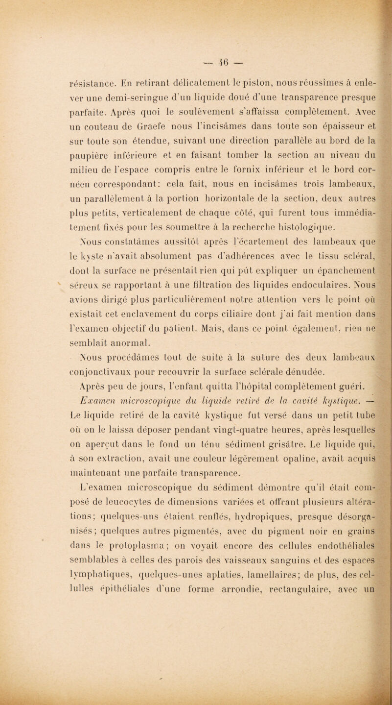 résistance. En retirant délicatement le piston, nous réussîmes à enle¬ ver une demi-seringue d'un liquide doué d’une transparence presque parfaite. Après quoi le soulèvement s'affaissa complètement. Avec un couteau de Graefe nous l’incisâmes dans toute son épaisseur et sur toute son étendue, suivant une direction parallèle au bord de la paupière inférieure et en faisant tomber la section au niveau du milieu de l'espace compris entre le fornix inférieur et le bord cor- néen correspondant: cela fait, nous en incisâmes trois lambeaux, un parallèlement à la portion horizontale de la section, deux autres plus petits, verticalement de chaque côté, qui furent tous immédia¬ tement fixés pour les soumettre à la recherche histologique. Nous constatâmes aussitôt après l’écartement des lambeaux que le kyste n’avait absolument pas d’adhérences avec le tissu scléral, dont la surface ne présentait rien qui pût expliquer un épanchement séreux se rapportant à une filtration des liquides endoculaires. Nous avions dirigé plus particulièrement notre attention vers le point où existait cet enclavement du corps ciliaire dont j’ai fait mention dans l’examen objectif du patient. Mais, dans ce point également, rien ne semblait anormal. Nous procédâmes tout de suite à la suture des deux lambeaux conjonctivaux pour recouvrir la surface sclérale dénudée. Après peu de jours, l’enfant quitta l’hôpital complètement guéri. Examen microscopique du liquide relire de la cavité kystique. — Le liquide retiré de la cavité kystique fut versé dans un petit tube où on le laissa déposer pendant vingt-quatre heures, après lesquelles on aperçut dans le fond un ténu sédiment grisâtre. Le liquide qui, à son extraction, avait une couleur légèrement opaline, avait acquis maintenant une parfaite transparence. L’examen microscopique du sédiment démontre qu’il était com¬ posé de leucocytes de dimensions variées et offrant plusieurs altéra¬ tions; quelques-uns étaient renflés, hydropiques, presque désorga¬ nisés ; quelques autres pigmentés, avec du pigment noir en grains dans le protoplasme; on voyait encore des cellules endothéliales semblables à celles des parois des vaisseaux sanguins et des espaces lymphatiques, quelques-unes aplaties, lamellaires; de plus, des cel- lulles épithéliales d’une forme arrondie, rectangulaire, avec un