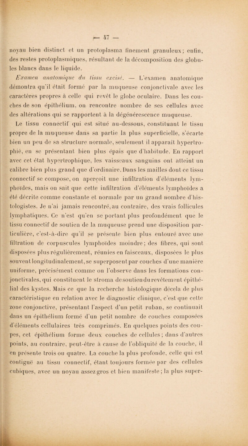 noyau bien distinct et un protoplasma finement granuleux; enfin, des restes protoplasmiques, résultant de la décomposition des globu¬ les blancs dans le liquide. Examen anatomique du tissu excisé. — L’examen anatomique démontra qu’il était formé par la muqueuse conjonctivale avec les caractères propres à celle qui revêt le globe oculaire. Dans les cou¬ ches de son épithélium, on rencontre nombre de ses cellules avec des altérations qui se rapportent à la dégénérescence muqueuse. Le tissu connectif qui est situé au-dessous, constituant le tissu propre de la muqueuse dans sa partie la plus superficielle, s’écarte bien un peu de sa structure normale, seulement il apparaît hypertro¬ phié, en se présentant bien plus épais que d’habitude. En rapport avec cet état hypertrophique, les vaisseaux sanguins ont atteint un calibre bien plus grand que d’ordinaire. Dans les mailles dont ce tissu connectif se compose, on aperçoit une infiltration d’éléments lym¬ phoïdes, mais on sait que cette infiltration d’éléments lymphoïdes a été décrite comme constante et normale par un grand nombre d’his¬ tologistes. Je n’ai jamais rencontré,au contraire, des vrais follicules lymphatiques. Ce n’est qu’en se portant plus profondément que le tissu connectif de soutien de la muqueuse prend une disposition par¬ ticulière, c’est-à-dire qu'il se présente bien plus entouré avec une filtration de corpuscules lymphoïdes moindre; des fibres, qui sont disposées plus régulièrement, réunies en faisceaux, disposées le plus souventlongituclinalement, se superposent par couches cl'une manière uniforme, précisément comme on l’observe dans les formations con¬ jonctivales, qui constituent le stroma desoutiendurevêtement épithé¬ lial des kystes. Mais ce que la recherche histologique décela de plus caractéristique en relation avec le diagnostic clinique, c’est que cette zone conjonctive, présentant l’aspect d’un petit ruban, se continuait dans un épithélium formé d’un petit nombre de couches composées d'éléments cellulaires très comprimés. En quelques points des cou¬ pes, cet épithélium forme deux couches de cellules ; dans d’autres points, au contraire, peut-être à cause de l’obliquité de la couche, il en présente trois ou quatre. La couche la plus profonde, celle qui est contiguë au tissu connectif, étant toujours formée par des cellules cubiques, avec un noyau assez gros et bien manifeste; la plus super-