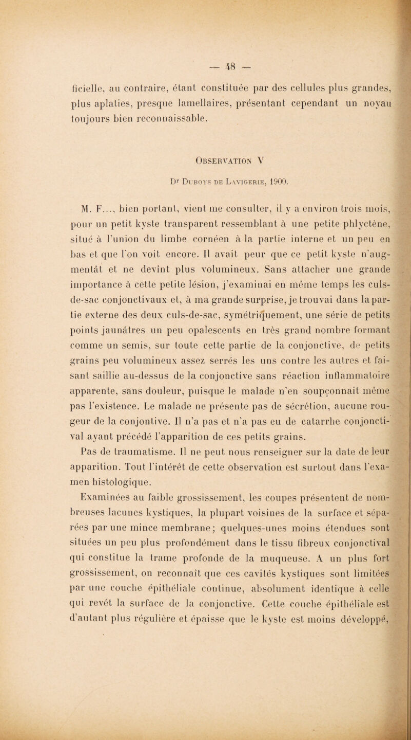 ficielle, au contraire, étant constituée par des cellules plus grandes, plus aplaties, presque lamellaires, présentant cependant un noyau toujours bien reconnaissable. Observation Y Dr Duboys de Layigerie, 1900. M. F..., bien portant, vient me consulter, il y a environ trois mois, pour un petit kyste transparent ressemblant à une petite phlyctène, situé à l’union du limbe cornéen à la partie interne et un peu en bas et que l’on voit encore. Il avait peur que ce petit kyste n'aug¬ mentât et ne devint plus volumineux. Sans attacher une grande importance à cette petite lésion, j’examinai en même temps les culs- de-sac conjonctivaux et, à ma grande surprise, je trouvai dans lapar- tie externe des deux culs-de-sac, symétriquement, une série de petits points jaunâtres un peu opalescents en très grand nombre formant comme un semis, sur toute cette partie de la conjonctive, de petits grains peu volumineux assez serrés les uns contre les autres et fai¬ sant saillie au-dessus de la conjonctive sans réaction inflammatoire apparente, sans douleur, puisque le malade n’en soupçonnait même pas l’existence. Le malade ne présente pas de sécrétion, aucune rou¬ geur de la conjontive. Il n’a pas et n’a pas eu de catarrhe conjoncti¬ val ayant précédé l’apparition de ces petits grains. Pas de traumatisme. Il ne peut nous renseigner sur la date de leur apparition. Tout l’intérêt de cette observation est surtout dans l’exa¬ men histologique. Examinées au faible grossissement, les coupes présentent de nom¬ breuses lacunes kystiques, la plupart voisines de la surface et sépa¬ rées par une mince membrane ; quelques-unes moins étendues sont situées un peu plus profondément dans le tissu fibreux conjonctival qui constitue la trame profonde de la muqueuse. A un plus fort grossissement, on reconnaît que ces cavités kystiques sont limitées par une couche épithéliale continue, absolument identique à celle qui revêt la surface de la conjonctive. Cette couche épithéliale est d’autant plus régulière et épaisse que le kyste est moins développé,