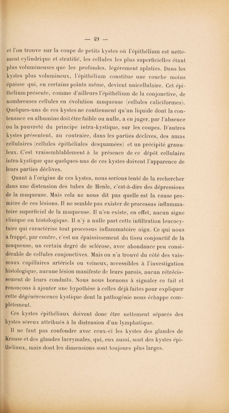 et Ion trouve sur la coupe de petits kystes où l’épithélium est nette¬ ment cylindrique et stratifié, les cellules les plus superficielles étant plus volumineuses que les profondes, légèrement aplaties. Dans les kystes plus volumineux, l’épithélium constitue une couche moins épaisse qui, en certains points même, devient unicellulaire. Cet épi¬ thélium présente, comme d’ailleurs l’épithélium de la conjonctive, de nombreuses cellules en évolution muqueuse (cellules caliciformes). Quelques-uns de ces kystes ne contiennent qu’un liquide dont la con¬ tenance en albumine doit être faible ou nulle, a en juger, par l’absence ou la pauvreté du principe intra-kystique, sur les coupes. D’autres kystes présentent, au contraire, dans les parties déclives, des amas cellulaires (cellules épithéliales desquamées) et un précipité granu¬ leux. C’est vraisemblablement à la présence de ce dépôt cellulaire intra-kystique que quelques-uns de ces kystes doivent l’apparence de leurs parties déclives. Quant à l’origine de ces kystes, nous serions tenté de la rechercher dans une distension des tubes de Henle, c’est-à-dire des dépressions de la muqueuse. Mais cela ne nous dit pas quelle est la cause pre¬ mière de ces lésions. Il ne semble pas exister de processus inflamma¬ toire superficiel de la muqueuse. Il n’en existe, en effet, aucun signe clinique ou histologique. Il n’y a nulle part cette infiltration leucocy¬ taire qui caractérise tout processus inflammatoire aigu. Ce qui nous a frappé, par contre, c’est un épaississement du tissu conjonctif de la muqueuse, un certain degré de sclérose, avec abondance peu consi¬ dérable de cellules conjonctives. Maison n’a trouvé du côté des vais¬ seaux capillaires artériels ou veineux, accessibles à l’investigation histologique, aucune lésion manifeste de leurs parois, aucun rétrécis¬ sement de leurs conduits. Nous nous bornons à signaler ce fait et renonçons à ajouter une hypothèse à celles déjà faites pour expliquer cette dégénérescence kystique dont la pathogénie nous échappe com¬ plètement. Ces kystes épithéliaux doivent donc être nettement séparés des kystes séreux attribués à la distension d’un lymphatique. Il ne faut pas confondre avec ceux-ci les kystes des glandes de Krause et des glandes lacrymales, qui, eux aussi, sont des kystes épi¬ théliaux, mais dont les dimensions sont toujours plus larges.