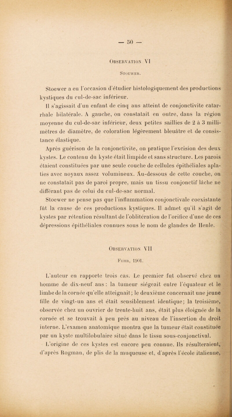 Observation VI Stüewer. Stoewer a eu l’occasion d’étudier histologiquement des productions kystiques du cul-de-sac inférieur. 11 s’agissait d’un enfant de cinq ans atteint de conjonctivite catar¬ rhale bilatérale. A gauche, on constatait en outre, dans la région moyenne du cul-de-sac inférieur, deux petites saillies de 2 à 3 milli¬ mètres de diamètre, de coloration légèrement bleuâtre et de consis¬ tance élastique. Après guérison de la conjonctivite, on pratique l’excision des deux kystes. Le contenu du kyste était limpide et sans structure. Les parois étaient constituées par une seule couche de cellules épithéliales apla¬ ties avec noyaux assez volumineux. Au-dessous de cette couche, on ne constatait pas de paroi propre, mais un tissu conjonctif lâche ne différant pas de celui du cul-de-sac normal. Stoewer ne pense pas que l’inflammation conjonctivale coexistante fût la cause de ces productions kystiques. Il admet qu’il s’agit de kystes par rétention résultant de l’oblitération de l’orifice d’une de ces dépressions épithéliales connues sous le nom de glandes de Ilenle. Observation VII Peur, 1901. L’auteur en rapporte trois cas. Le premier fut observé chez un homme de dix-neuf ans : la tumeur siégeait entre l'équateur et le limbe de la cornée qu’elle atteignait; le deuxième concernait une jeune fdle de vingt-un ans et était sensiblement identique; la troisième, observée chez un ouvrier de trente-huit ans, était plus éloignée de la cornée et se trouvait à peu près au niveau de l’insertion du droit interne. L’examen anatomique montra que la tumeur était constituée par un kyste multilobulaire situé dans le tissu sous-conjonctival. L’origine de ces kystes est encore peu connue. Ils résulteraient, d’après Rogman, de plis de la muqueuse et, d’après l’école italienne,