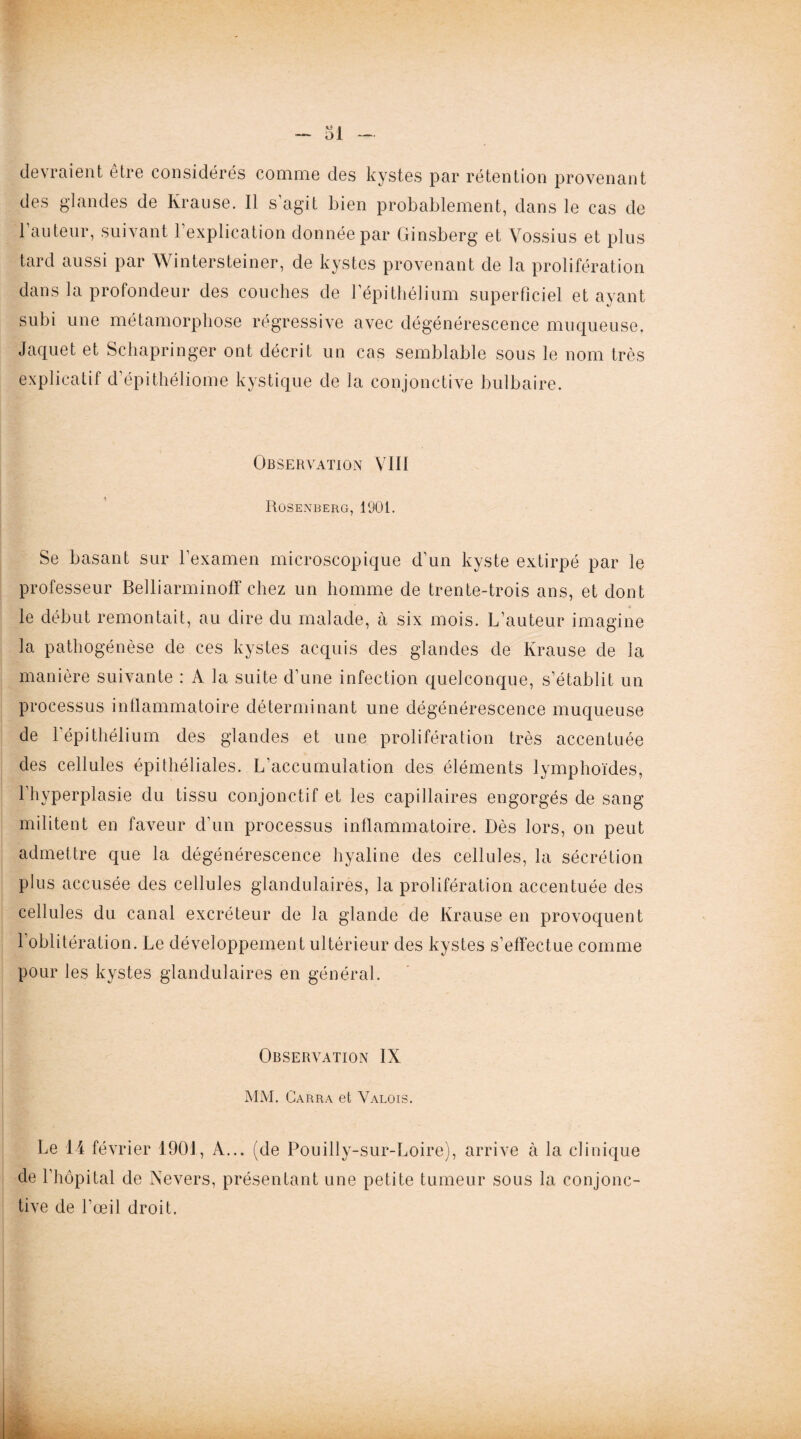 devraient être considérés comme des kystes par rétention provenant des glandes de Krause. Il s’agit bien probablement, dans le cas de l’auteur, suivant l’explication donnée par Ginsberg et Vossius et plus tard aussi par Wintersteiner, de kystes provenant de la prolifération dans la profondeur des couches de l’épithélium superficiel et ayant subi une métamorphose régressive avec dégénérescence muqueuse. Jaquet et Schapringer ont décrit un cas semblable sous le nom très explicatif d’épithéliome kystique de la conjonctive bulbaire. Observation VIII Rosenberg, 1901. Se basant sur l’examen microscopique d’un kyste extirpé par le professeur Belliarminoff chez un homme de trente-trois ans, et dont le début remontait, au dire du malade, à six mois. L’auteur imagine la pathogénèse de ces kystes acquis des glandes de Krause de la manière suivante : A la suite d’une infection quelconque, s’établit un processus inflammatoire déterminant une dégénérescence muqueuse de l’épithélium des glandes et une prolifération très accentuée des cellules épithéliales. L’accumulation des éléments lymphoïdes, l’hyperplasie du tissu conjonctif et les capillaires engorgés de sang militent en faveur d’un processus inflammatoire. Dès lors, on peut admettre que la dégénérescence hyaline des cellules, la sécrétion plus accusée des cellules glandulaires, la prolifération accentuée des cellules du canal excréteur de la glande de Krause en provoquent 1 oblitération. Le développement ultérieur des kystes s’effectue comme pour les kystes glandulaires en général. Observation IX MM. Carra et Valois. Le 14 février 1901, A... (de Pouilly-sur-Loire), arrive à la clinique de l’hôpital de Nevers, présentant une petite tumeur sous la conjonc¬ tive de l’œil droit.