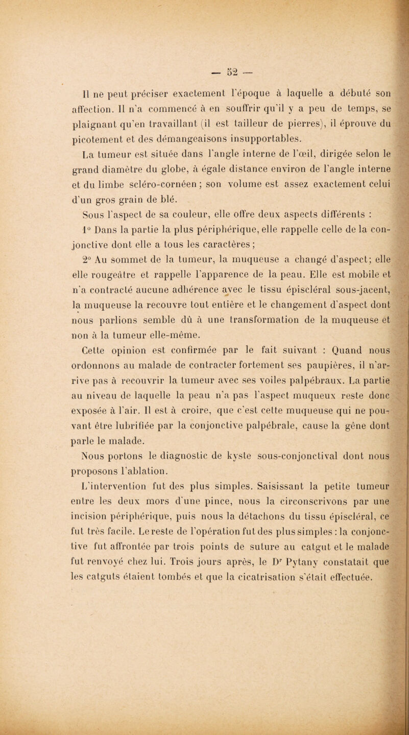 11 ne peut préciser exactement l’époque à laquelle a débuté son affection. Il n’a commencé à en souffrir qu’il y a peu de temps, se plaignant qu’en travaillant (il est tailleur de pierres), il éprouve du picotement et des démangeaisons insupportables. La tumeur est située dans l’angle interne de l’œil, dirigée selon le grand diamètre du globe, à égale distance environ de l’angle interne et du limbe scléro-cornéen ; son volume est assez exactement celui d’un gros grain de blé. Sous l’aspect de sa couleur, elle offre deux aspects differents : 1° Dans la partie la plus périphérique, elle rappelle celle de la con¬ jonctive dont elle a tous les caractères ; 2° Au sommet de la tumeur, la muqueuse a changé d’aspect; elle elle rougeâtre et rappelle l’apparence de la peau. Elle est mobile et n’a contracté aucune adhérence avec le tissu épiscléral sous-jacent, la muqueuse la recouvre tout entière et le changement d’aspect dont nous parlions semble dû à une transformation de la muqueuse et non à la tumeur elle-même. Cette opinion est confirmée par le fait suivant : Quand nous ordonnons au malade de contracter fortement ses paupières, il n’ar¬ rive pas à recouvrir la tumeur avec ses voiles palpébraux. La partie au niveau de laquelle la peau n’a pas l'aspect muqueux reste donc exposée à l’air. Il est à croire, que c’est cette muqueuse qui ne pou¬ vant être lubrifiée par la conjonctive palpébrale, cause la gêne dont parle le malade. Nous portons le diagnostic de kyste sous-conjonctival dont nous proposons l'ablation. L’intervention fut des plus simples. Saisissant la petite tumeur entre les deux mors d'une pince, nous la circonscrivons par une incision périphérique, puis nous la détachons du tissu épiscléral, ce fut très facile. Le reste de l’opération fut des plussimples :1a conjonc¬ tive fut affrontée par trois points de suture au catgut et le malade fut renvoyé chez lui. Trois jours après, le Dr Pytany constatait que les catguts étaient tombés et que la cicatrisation s’était effectuée.