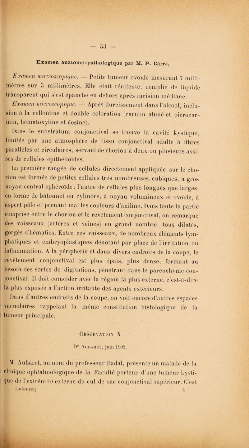 Examen anatomo-pathologique par M. P. Carra, Examen macroscopique. — Petite tumeur ovoïde mesurant 7 milli¬ mètres sur 5 millimètres. Elle était rénitente, remplie de liquide transparent qui s’est épanché en dehors après incision médiane. Examen microscopique. — Après durcissement dans l’alcool, inclu¬ sion à la celloïdine et double coloration (carmin aluné et picrocar- min, hématoxyline et éosine). Dans le substratum conjonctival se trouve la cavité kystique, limitée par une atmosphère de tissu conjonctival adulte à fibres parallèles et circulaires, servant de chorion à deux ou plusieurs assi¬ ses de cellules épithélioïdes. La première rangée de cellules directement appliquée sur le cho¬ rion est formée de petites cellules très nombreuses, cubiques, à gros noyau central sphéroïde; l’autre de cellules plus longues que larges, en forme de bâtonnet ou cylindre, à noyau volumineux et ovoïde, à aspect pâle et prenant mal les couleurs d’aniline. Dans toute la partie comprise entre le chorion et le revêtement conjonctival, on remarque des vaisseaux (artères et veines) en grand nombre, tous dilatés, gorgés d’hématies. Entre ces vaisseaux, de nombreux éléments lym¬ phatiques et embryoplastiques dénotant par place de l’irritation ou inflammation. A la périphérie et dans divers endroits de la coupe, le revêtement conjonctival est plus épais, plus dense, formant au besoin des sortes de digitations, pénétrant dans le parenchyme con¬ jonctival. Il doit coïncider avec la région la plus externe, c’est-à-dire la plus exposée à l’action irritante des agents extérieurs. Dans d’autres endroits de la coupe, on voit encore d’autres espaces vacuolaires rappelant la même constitution histologique de la tumeur principale. Observation X Dr Aubaret, juin 1902. M. Aubaret, au nom du professeur Badal, présente un malade de la clinique ophtalmologique de la Faculté porteur d’une tumeur kysti¬ que de l’extrémité externe du cul-de-sac conjonctival supérieur. C’est Dufourccj 4
