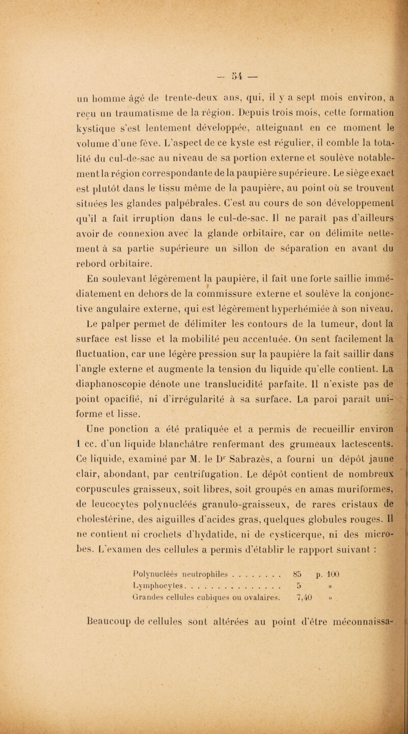 U — un homme âgé de trente-deux ans, qui, il y a sept mois environ, a reçu un traumatisme de la région. Depuis trois mois, cette formation kystique s’est lentement développée, atteignant en ce moment le volume d’une fève. L’aspect de ce kyste est régulier, il comble la tota¬ lité du cul-de-sac au niveau de sa portion externe et soulève notable¬ ment la région correspondante de la paupière supérieure. Le siège exact est plutôt dans le tissu même de la paupière, au point où se trouvent situées les glandes palpébrales. C’est au cours de son développement qu’il a fait irruption dans le cul-de-sac. Il ne paraît pas d’ailleurs avoir de connexion avec la glande orbitaire, car on délimite nette¬ ment à sa partie supérieure un sillon de séparation en avant du rebord orbitaire. En soulevant légèrement la paupière, il fait une forte saillie immé¬ diatement en dehors de la commissure externe et soulève la conjonc¬ tive angulaire externe, qui est légèrement hyperhémiée à son niveau. Le palper permet de délimiter les contours de la tumeur, dont la surface est lisse et la mobilité peu accentuée. On sent facilement la fluctuation, car une légère pression sur la paupière la fait saillir dans l’angle externe et augmente la tension du liquide qu’elle contient. La diaphanoscopie dénote une translucidité parfaite. Il n’existe pas de point opacifié, ni d’irrégularité à sa surface. La paroi paraît uni- | forme et lisse. Une ponction a été pratiquée et a permis de recueillir environ 1 cc. d’un liquide blanchâtre renfermant des grumeaux lactescents. Ce liquide, examiné par M. le D1' Sabrazès, a fourni un dépôt jaune clair, abondant, par centrifugation. Le dépôt contient de nombreux corpuscules graisseux, soit libres, soit groupés en amas muriformes, de leucocytes polynucléés granulo-graisseux, de rares cristaux de cholestérine, des aiguilles d’acides gras, quelques globules rouges. Il ne contient ni crochets d’hvdatide, ni de cysticerque, ni des micro¬ bes. L’examen des cellules a permis d’établir le rapport suivant : Polynucléés neutrophiles. 85 p. 100 Lymphocytes. . 5 » Grandes cellules cubiques ou ovalaires. 7,40 » Beaucoup de cellules sont altérées au point d’être méconnaissa-