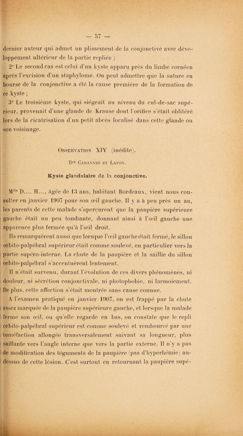 dernier auteur qui admet un plissement de la conjonctive avec déve¬ loppement ultérieur de la partie repliée ; 2° Le second cas est celui d’un kyste apparu près du limbe cornéen après l'excision d'un staphylome. On peut admettre que la suture en bourse de la conjonctive a été la cause première de la formation de ce kyste ; 3° Le troisième kyste, qui siégeait au niveau du cul-de-sac supé¬ rieur, provenait d’une glande de Krause dont l'orifice s’était oblitéré lors de la cicatrisation d'un petit abcès localisé dans cette glande ou son voisinage. Observation XIV (inédite). Drs CA BANNES ET LAPON. Kyste glandulaire de la conjonctive. Mlle D.... H..., âgée de 13 ans, habitant Bordeaux, vient nous con¬ sulter en janvier 1907 pour son œil gauche. Il y a à peu près un an, les parents de cette malade s’aperçurent que la paupière supérieure gauche était un peu tombante, donnant ainsi à l'œil gauche une apparence plus fermée qu’à l’œil droit. Ils remarquèrent aussi que lorsque l’œil gauche était fermé, le sillon orbito-palpébral supérieur était comme soulevé, en particulier vers la partie supéro-interne. La chute de la paupière et la saillie du sillon orbito-palpébral s’accentuèrent lentement. Il n'était survenu, durant l’évolution de ces divers phénomènes, ni douleur, ni sécrétion conjonctivale, ni photophobie, ni larmoiement. De plus, cette affection s'était montrée sans cause connue. A l'examen pratiqué en janvier 1907, on est frappé par la chute assez marquée de la paupière supérieure gauche, et lorsque la malade ferme son œil, ou qu'elle regarde en bas, on constate que le repli orbito-palpébral supérieur est comme soulevé et rembourré par une tuméfaction allongée transversalement suivant sa longueur, plus saillante vers l’angle interne que vers la partie externe. Il n’y a pas de modification des téguments de la paupière (pas d’hyperhémie) au- dessus de cette lésion. C’est surtout en retournant la paupière supé-