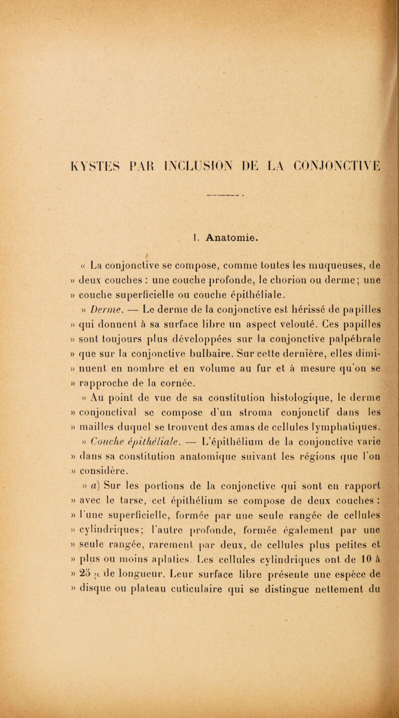 KYSTES PAR INCLUSION DE LA CONJONCTIVE I. Anatomie. « La conjonctive se compose, comme toutes les muqueuses, de » deux couches : une couche profonde, le chorion ou derme; une » couche superficielle ou couche épithéliale. » Derme. — Le derme de la conjonctive est hérissé de papilles » qui donnent à sa surface libre un aspect velouté. Ces papilles » sont toujours plus développées sur la conjonctive palpébrale » que sur la conjonctive bulbaire. Sur cette dernière, elles dimi- » nuent en nombre et en volume au fur et à mesure qu’on se » rapproche de la cornée. » Au point de vue de sa constitution histologique, le derme » conjonctival se compose d’un stroma conjonctif dans les » mailles duquel se trouvent des amas de cellules lymphatiques. » Couche épithéliale. — L’épithélium de la conjonctive varie » dans sa constitution anatomique suivant les régions que l'on » considère. » a) Sur les portions de la conjonctive qui sont en rapport » avec le tarse, cet épithélium se compose de deux couches : » l’une superficielle, formée par une seule rangée de cellules » cylindriques; l’autre profonde, formée également par une » seule rangée, rarement par deux, de cellules plus petites et » plus ou moins aplaties. Les cellules cylindriques ont de 10 à » 25 de longueur. Leur surface libre présente une espèce de » disque ou plateau cuticulaire qui se distingue nettement du