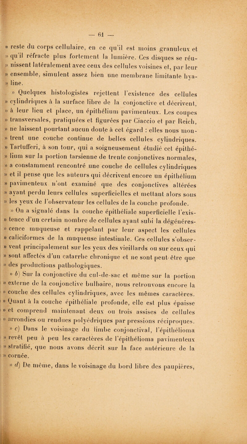 » reste du corps cellulaire, en ce qu’il est moins granuleux et » qu’il réfracte plus fortement la lumière. Ces disques se réu- )) nissent latéralement avec ceux des cellules voisines et, par leur » ensemble, simulent assez bien une membrane limitante hya- » line. » Quelques histologistes rejettent l’existence des cellules » cylindriques à la surface libre de la conjonctive et décrivent, » à leur lieu et place, un épithélium pavimenteux. Les coupes » transversales, pratiquées et figurées par Ciaccio et par Reich, » ne laissent pourtant aucun doute à cet égard : elles nous mon- » trent une couche continue de belles cellules cylindriques. » Tartufferi, à son tour, qui a soigneusement étudié cet épithé- » liurn sur la portion tarsienne de trente conjonctives normales, » a constamment rencontré une couche de cellules cylindriques » et il pense que les auteurs qui décrivent encore un épithélium » pavimenteux n’ont examiné que des conjonctives altérées » ayant perdu leurs cellules superficielles et mettant alors sous » les yeux de l’observateur les cellules de la couche profonde. » On a signalé dans la couche épithéliale superficielle l exis- » tence d’un certain nombre de cellules ayant subi la dégénéres- » cence muqueuse et rappelant par leur aspect les cellules » caliciformes de la muqueuse intestinale. Ces cellules s’obser- » vent principalement sur les yeux des vieillards ou sur ceux qui » sont affectés d'un catarrhe chronique et ne sont peut-être que » des productions pathologiques. » b) Sur la conjonctive du cul-de-sac et même sur la portion » externe de la conjonctive bulbaire, nous retrouvons encore la » couche des cellules cylindriques, avec les mêmes caractères. » Quant à la couche épithéliale profonde, elle est plus épaisse » et comprend maintenant deux ou trois assises de cellules » arrondies ou rendues polyédriques par pressions réciproques. » c) Dans le voisinage du iimbe conjonctival, lépithélioma » revêt peu a peu les caractères de l épithélioma pavimenteux » stratifié, que nous avons décrit sur la face antérieure de la » cornée. » d) De même, dans le voisinage du bord libre des paupières,