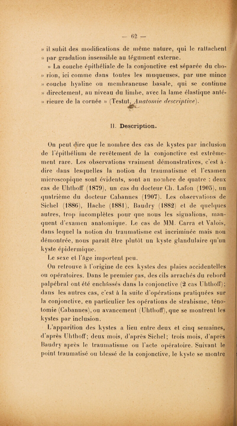 » il subit des modifications de meme nature, qui le rattachent » par gradation insensible au tégument externe. » La couche épithéliale de la conjonctive est séparée du cho- » rion, ici comme dans toutes les muqueuses, par une mince » couche hyaline ou membraneuse basale, qui se continue » directement, au niveau du limbe, avec la lame élastique anté- » rieure de la cornée » (Testut, Anatomie descriptive). II. Description. On peut dire que le nombre des cas de kystes par inclusion de l’épithélium de revêtement de la conjonctive est extrême¬ ment rare. Les observations vraiment démonstratives, c’est à- dire dans lesquelles la notion du traumatisme et l’examen microscopique sont évidents, sont au nombre de quatre : deux cas de Uhthoff (1879), un cas du docteur Ch. Lafon (1905), un quatrième du docteur Cabannes (1907). Les observations de Siebel (1886), Hache (1881), Baudry (1882) et de quelques autres, trop incomplètes pour que nous les signalions, man¬ quent d’examen anatomique. Le cas de MM. Carra et Valois, dans lequel la notion du traumatisme est incriminée mais non démontrée, nous parait être plutôt un kyste glandulaire qu’un kyste épidermique. Le sexe et l’âge importent peu. On retrouve à l’origine de ces kystes des plaies accidentelles ou opératoires. Dans le premier cas, des cils arrachés du rebord palpébral ont été enchâssés dans la conjonctive (2 cas Uhthoff); dans les autres cas, c’est à la suite d’opérations pratiquées sur la conjonctive, en particulier les opérations de strabisme, téno¬ tomie (Cabannes), ou avancement (Uhthoff), que se montrent les kystes par inclusion. L’apparition des kystes a lieu entre deux et cinq semaines, d’après Uhthoff; deux mois, d’après Sichel; trois mois, d’après Baudry après le traumatisme ou l’acte opératoire. Suivant le point traumatisé ou blessé de la conjonctive, le kyste se montre