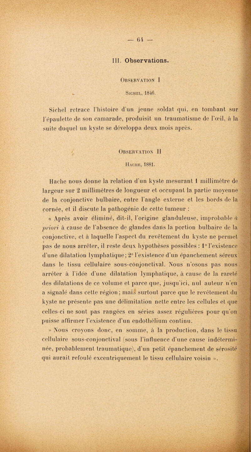 III. Observations. Observation I .. SlCHEL, 1846. Sich.el retrace l’histoire d'un jeune soldat qui, en tombant sur l'épaulette de son camarade, produisit un traumatisme de l’œil, à la suite duquel un kyste se développa deux mois après. Observation II Hache, 1881. Hache nous donne la relation d’un kyste mesurant 1 millimètre de largeur sur 2 millimètres de longueur et occupant la partie moyenne de la conjonctive bulbaire, entre l’angle externe et les bords de la cornée, et il discute la pathogénie de cette tumeur : « Après avoir éliminé, dit-il, l’origine glanduleuse, improbable à priori à cause de l'absence de glandes dans la portion bulbaire de la conjonctive, et à laquelle l’aspect du revêtement du kyste ne permet . r* pas de nous arrêter, il reste deux hypothèses possibles : 1° l’existence d’une dilatation lymphatique; 2° l’existence d’un épanchement séreux dans le tissu cellulaire sous-conjonctival. Nous n'osons pas nous arrêter à l'idée d’une dilatation lymphatique, à cause de la rareté des dilatations de ce volume et parce que, jusqu’ici, nul auteur n'en a signalé dans cette région; mais surtout parce que le revêtement du kyste ne présente pas une délimitation nette entre les cellules et que celles-ci ne sont pas rangées en séries assez régulières pour qu’on puisse affirmer l’existence d’un endothélium continu. » Nous croyons donc, en somme, à la production, dans le tissu cellulaire sous-conjonctival (sous l’influence d’une cause indétermi¬ née, probablement traumatique), d'un petit épanchement de sérosité qui aurait refoulé excentriquement le tissu cellulaire voisin ».