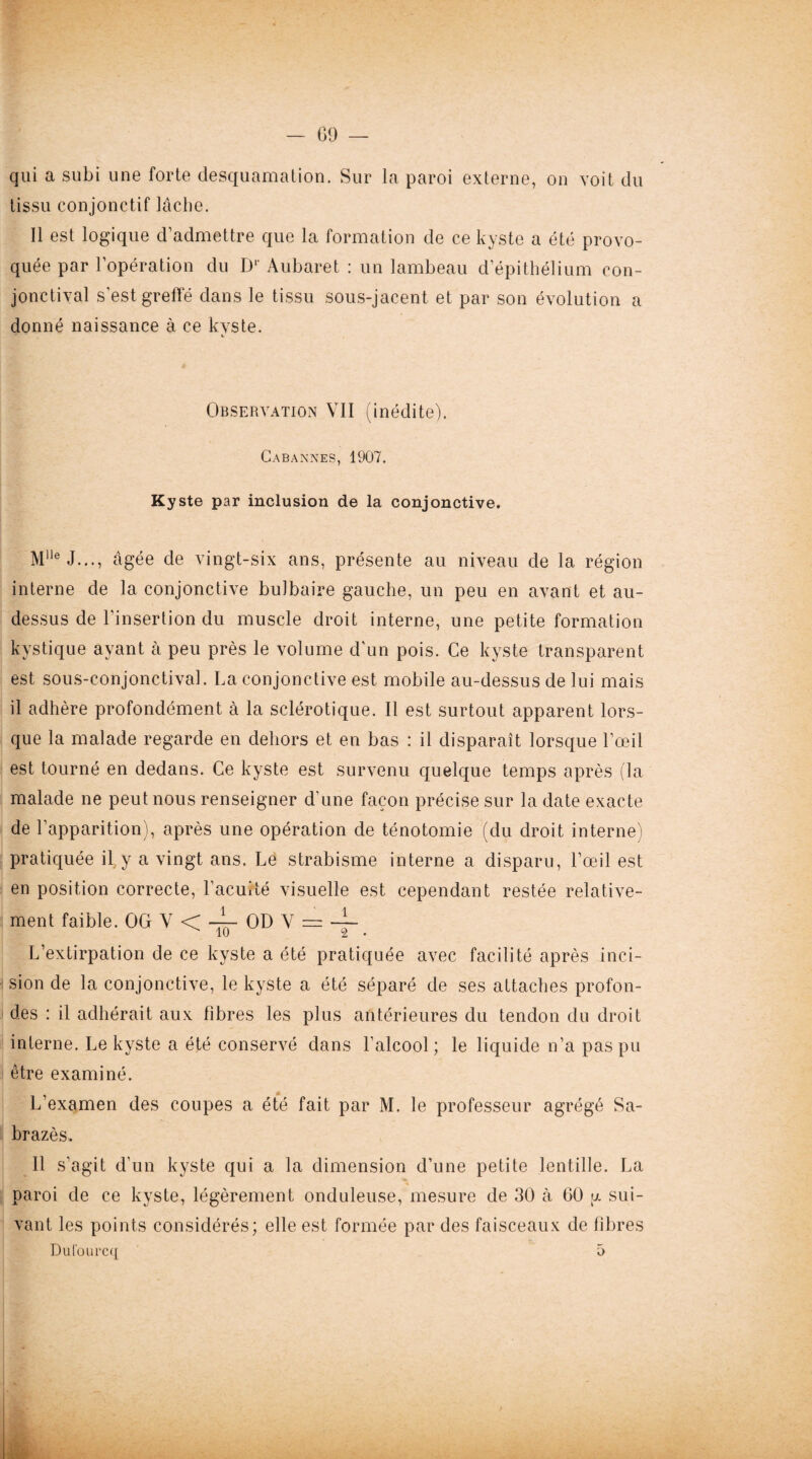 09 — qui a subi une forte desquamation. Sur la paroi externe, on voit du tissu conjonctif lâche. Il est logique d’admettre que la formation de ce kyste a été provo¬ quée par l’opération du Dr Aubaret : un lambeau d’épithélium con¬ jonctival s’est greffé dans le tissu sous-jacent et par son évolution a donné naissance à ce kyste. Observation VII (inédite). Cabannes, 1907. Kyste par inclusion de la conjonctive. M1]e J..., âgée de vingt-six ans, présente au niveau de la région interne de la conjonctive bulbaire gauche, un peu en avant et au- dessus de l'insertion du muscle droit interne, une petite formation kystique ayant à peu près le volume d’un pois. Ce kyste transparent est sous-conjonctival. La conjonctive est mobile au-dessus de lui mais il adhère profondément à la sclérotique. Il est surtout apparent lors¬ que la malade regarde en dehors et en bas : il disparaît lorsque l’œil est tourné en dedans. Ce kyste est survenu quelque temps après (la malade ne peut nous renseigner d’une façon précise sur la date exacte de l’apparition), après une opération de ténotomie (du droit interne) pratiquée il y a vingt ans. Le strabisme interne a disparu, l’œil est en position correcte, l’acuité visuelle est cependant restée relative- ment faible. OG V < -i. OD V = -Ç L’extirpation de ce kyste a été pratiquée avec facilité après inci¬ sion de la conjonctive, le kyste a été séparé de ses attaches profon¬ des : il adhérait aux fibres les plus antérieures du tendon du droit interne. Le kyste a été conservé dans l’alcool; le liquide n’a pas pu être examiné. L’examen des coupes a été fait par M. le professeur agrégé Sa- brazès. Il s’agit d’un kyste qui a la dimension d’une petite lentille. La paroi de ce kyste, légèrement onduleuse, mesure de 30 à 60 u. sui¬ vant les points considérés; elle est formée par des faisceaux de fibres • Dufourcq 5