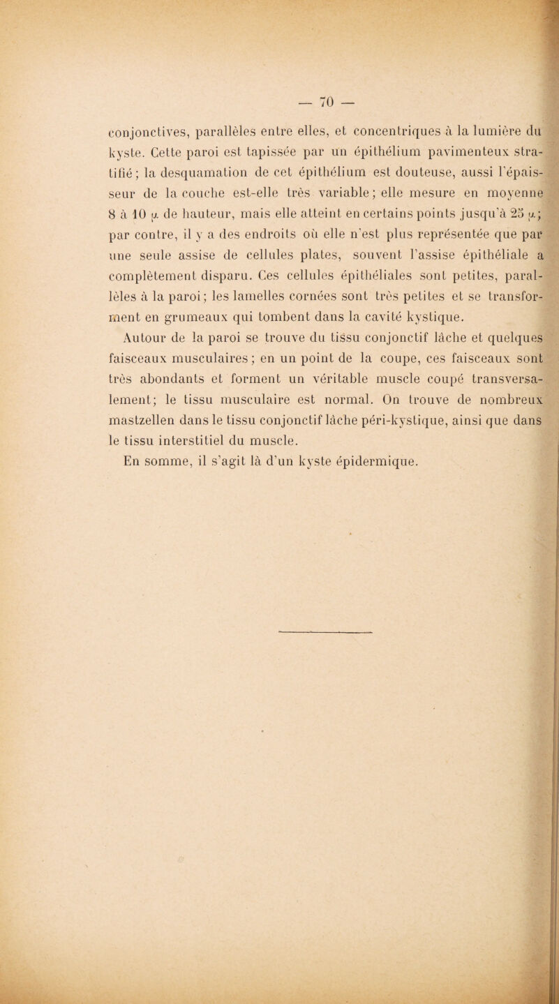 conjonctives, parallèles entre elles, et concentriques à la lumière du kyste. Cette paroi est tapissée par un épithélium pavimenteux stra¬ tifié; la desquamation de cet épithélium est douteuse, aussi l'épais¬ seur de la couche est-elle très variable ; elle mesure en moyenne 8 à 10 [j. de hauteur, mais elle atteint en certains points jusqu’à 25 y.; par contre, il y a des endroits où elle n'est plus représentée que par une seule assise de cellules plates, souvent l’assise épithéliale a complètement disparu. Ces cellules épithéliales sont petites, paral¬ lèles à la paroi; les lamelles cornées sont très petites et se transfor¬ ment en grumeaux qui tombent dans la cavité kystique. Autour de la paroi se trouve du tissu conjonctif lâche et quelques faisceaux musculaires; en un point de la coupe, ces faisceaux sont très abondants et forment un véritable muscle coupé transversa¬ lement; le tissu musculaire est normal. On trouve de nombreux mastzellen dans le tissu conjonctif lâche péri-kystique, ainsi que dans le tissu interstitiel du muscle. En somme, il s’agit là d’un kyste épidermique.
