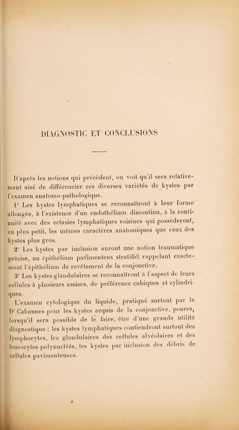 DIAGNOSTIC ET CONCLUSIONS D’après les notions qui précèdent, on voit qu’il sera relative¬ ment aisé de différencier ces diverses variétés de kystes par l’examen anatomo-palhol ogique. 1° Les kystes lymphatiques se reconnaîtront à leur forme allongée, à l’existence d’un endothélium discontinu, à la conti¬ nuité avec des ectasies lymphatiques voisines qui posséderont, en plus petit, les mêmes caractères anatomiques que ceux des kystes plus gros. 2° Les kystes par inclusion auront une notion traumatique précise, un épithélium pavimenteux stratifié^ rappelant exacte¬ ment l’épithélium de revêtement de la conjonctive. 3° Les kystes glandulaires se reconnaîtront à l’aspect de leurs cellules à plusieurs assises, de préférence cubiques et cylindri¬ ques. L’examen cytologique du liquide, pratiqué surtout pai le Dr Cabannes pour les kystes acquis de la conjonctive, pouna, lorsqu’il sera possible de le faire, être d une grande utilité diagnostique : les kystes lymphatiques contiendront surtout des lymphocytes, les glandulaires des cellules alvéolaires et des leucocytes polynucléés, les kystes par inclusion des débiis de cellules pavimenteuses.