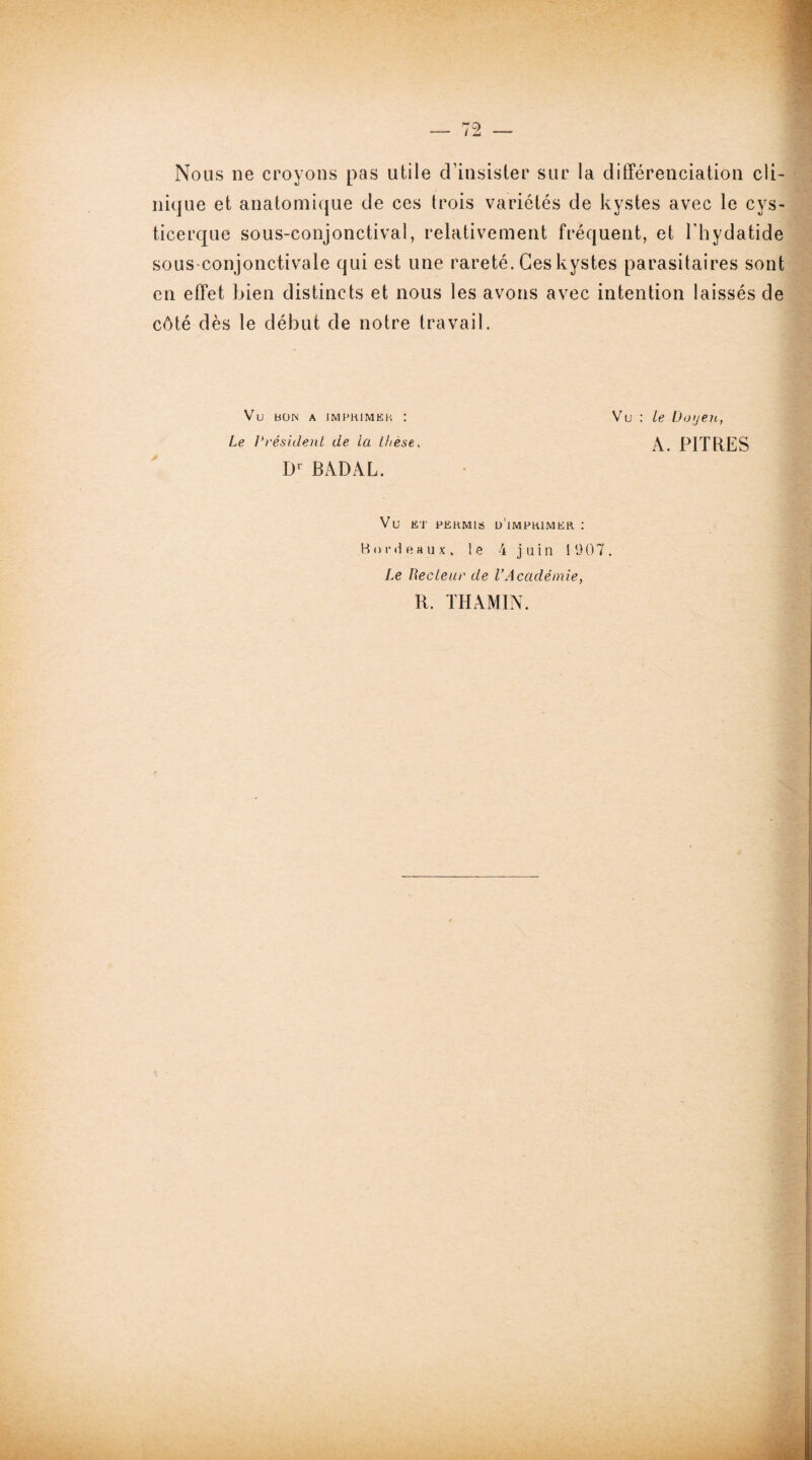 Nous ne croyons pas utile d’insister sur la différenciation cli¬ nique et anatomique de ces trois variétés de kystes avec le cys- ticerque sous-conjonctival, relativement fréquent, et l’hydatide sous-conjonctivale qui est une rareté. Ces kystes parasitaires sont en effet bien distincts et nous les avons avec intention laissés de côté dès le début de notre travail. Vu : le Doyen, A. PITRES Vu ET PERMIS l/iMPRlMER : Bordeaux, le 4 j uin 1 '.)07 , Le Recleur de l’Académie, R. THAMIN. Vu BON A IMPRIMER I Le Président de la thèse, Dr BADAL.